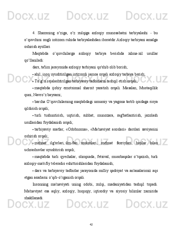 4.   Shaxsning   o‘ziga,   o‘z   xulqiga   axloqiy   munosabatni   tarbiyalashi   -   bu
o‘quvchini ongli intizom ruhida tarbiyalashdan iboratdir.Axloqiy tarbiyani amalga
oshirish ayollari
Maqtabda   o‘quvchilarga   axloqiy   tarbiya   berishda   xilma-xil   usullar
qo‘llaniladi:
dars, ta'lim jarayonida axloqiy tarbiyani qo'shib olib borish;
 ahil, inoq uyushtirilgan intizomli jamoa orqali axloqiy tarbiya berish;
 To‘g‘ri rejalashtirilgan tarbiyaviy tadbirlarni tashqil etish orqali;
 maqtabda   ijobiy   emotsional   sharoit   yaratish   orqali.   Masalan,   Mustaqillik
quni, Navro‘z bayrami;
 barcha O‘quvchilarning maqtabdagi umumiy va yagona tartib qoidaga rioya
qildirish orqali;
 turli   tushuntirish,   uqtirish,   suhbat,   munozara,   rag'batlantirish,   jazolash
usullaridan foydalanish orqali;
 tarbiyaviy   soatlar,   «Odobnoma»,   «Ma'naviyat   asoslari»   darslari   saviyasini
oshirish orqali;
 mehnat   ilg'orlari,   ilm-fan   xodimlari ,   mehnat   faxriylari,   hojilar   bilan
uchrashuvlar uyushtirish orqali;
 maqtabda   turli   qyechalar,   olimpiada,   fetsival,   musobaqalar   o‘tqazish,   turli
axloqiy-ma'rifiy teleradio eshittirishlaridan foydalanish;
 dars   va   tarbiyaviy   tadbirlar   jarayonida   milliy   qadriyat   va   an'analarimiz   aqs
etgan asarlarni o‘qib-o‘rganish orqali.
Insonning   ma'naviyati   uning   odobi,   xulqi,   madaniyatidan   tashqil   topadi.
Ma'naviyat   esa   aqliy,   axloqiy,   huquqiy,   iqtisodiy   va   siyosiy   bilimlar   zamirida
shakllanadi.
42