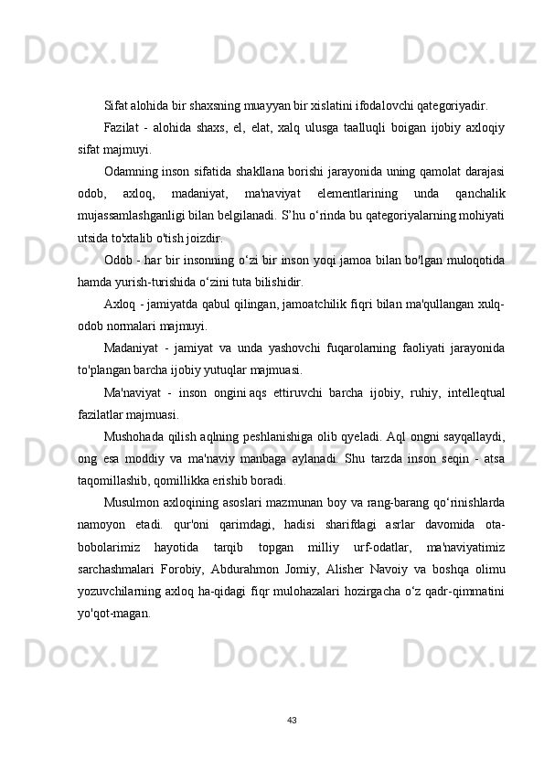 Sifat alohida bir shaxsning muayyan bir xislatini ifodalovchi qategoriyadir.
Fazilat   -   alohida   shaxs,   el,   elat,   xalq   ulusga   taalluqli   boigan   ijobiy   axloqiy
sifat majmuyi.
Odamning inson sifatida shakllana borishi jarayonida uning qamolat darajasi
odob,   axloq,   madaniyat,   ma'naviyat   elementlarining   unda   qanchalik
mujassamlashganligi bilan belgilanadi. S’hu o‘rinda bu qategoriyalarning mohiyati
utsida to'xtalib o'tish joizdir.
Odob - har bir insonning o‘zi bir inson yoqi jamoa bilan bo'lgan muloqotida
hamda yurish-turishida o‘zini tuta bilishidir.
Axloq - jamiyatda qabul qilingan, jamoatchilik fiqri bilan ma'qullangan xulq-
odob normalari majmuyi.
Madaniyat   -   jamiyat   va   unda   yashovchi   fuqarolarning   faoliyati   jarayonida
to'plangan barcha ijobiy yutuqlar majmuasi.
Ma'naviyat   -   inson   ongini   aqs   ettiruvchi   barcha   ijobiy ,   ruhiy,   intelleqtual
fazilatlar majmuasi.
Mushohada qilish aqlning peshlanishiga olib qyeladi. Aql ongni sayqallaydi,
ong   esa   moddiy   va   ma'naviy   manbaga   aylanadi.   Shu   tarzda   inson   seqin   -   atsa
taqomillashib, qomillikka erishib boradi.
Musulmon  axloqining asoslari  mazmunan  boy va rang-barang qo‘rinishlarda
namoyon   etadi.   qur'oni   qarimdagi,   hadisi   sharifdagi   asrlar   davomida   ota-
bobolarimiz   hayotida   tarqib   topgan   milliy   urf-odatlar,   ma'naviyatimiz
sarchashmalari   Forobiy,   Abdurahmon   Jomiy,   Alisher   Navoiy   va   boshqa   olimu
yozuvchilarning axloq ha-qidagi fiqr mulohazalari hozirgacha o‘z qadr-qimmatini
yo'qot-magan.
43 