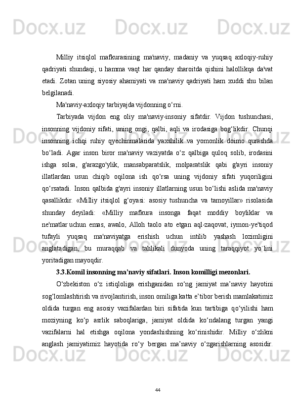 Milliy   itsiqlol   mafkurasining   ma'naviy,   madaniy   va   yuqsaq   axloqiy-ruhiy
qadriyati   shundaqi,   u   hamma   vaqt   har   qanday   sharoitda   qishini   halollikqa   da'vat
etadi.   Zotan   uning   siyosiy   ahamiyati   va   ma'naviy   qadriyati   ham   xuddi   shu   bilan
belgilanadi.
Ma'naviy-axloqiy tarbiyajda vijdonning o‘rni.
Tarbiyada   vijdon   eng   oliy   ma'naviy-insoniy   sifatdir.   Vijdon   tushunchasi,
insonning   vijdoniy   sifati,   uning   ongi,   qalbi,   aqli   va   irodasiga   bog‘likdir.   Chunqi
insonning   ichqi   ruhiy   qyechinmalarida   yaxshilik   va   yomonlik   doimo   qurashda
bo‘ladi.   Agar   inson   biror   ma'naviy   vaziyatda   o‘z   qalbiga   quloq   solib,   irodasini
ishga   solsa,   g'arazgo'ylik,   mansabparatslik,   molparatslik   qabi   g'ayri   insoniy
illatlardan   usun   chiqib   oqilona   ish   qo‘rsa   uning   vijdoniy   sifati   yuqoriligini
qo‘rsatadi.   Inson   qalbida   g'ayri   insoniy   illatlarning   usun   bo‘lishi   aslida   ma'naviy
qasallikdir.   «MiIliy   itsiqlol   g‘oyasi:   asosiy   tushuncha   va   tamoyillar»   risolasida
shunday   deyiladi:   «Milliy   mafkura   insonga   faqat   moddiy   boyliklar   va
ne'matlar   uchun   emas ,   awalo,   Alloh   taolo   ato   etgan   aql-zaqovat,   iymon-ye'tiqod
tufayli   yuqsaq   ma'naviyatga   erishish   uchun   intilib   yashash   lozimligini
anglatadigan,   bu   muraqqab   va   tahlikali   dunyoda   uning   taraqqiyot   yo`lini
yoritadigan mayoqdir.
3.3. Komil insonning ma’naviy sifatlari. Inson komilligi mezonlari.
О ‘zbekiston   о ‘z   istiqloliga   erishganidan   s о ‘ng   jamiyat   ma’naviy   hayotini
sog‘lomlashtirish va rivojlantirish, inson omiliga katta e’tibor berish mamlakatimiz
oldida   turgan   eng   asosiy   vazifalardan   biri   sifatida   kun   tartibiga   q о ‘yilishi   ham
moziyning   k о ‘p   asrlik   saboqlariga,   jamiyat   oldida   k о ‘ndalang   turgan   yangi
vazifalarni   hal   etishga   oqilona   yondashishning   k о ‘rinishidir.   Milliy   о ‘zlikni
anglash   jamiyatimiz   hayotida   r о ‘y   bergan   ma’naviy   о ‘zgarishlarning   asosidir.
44 