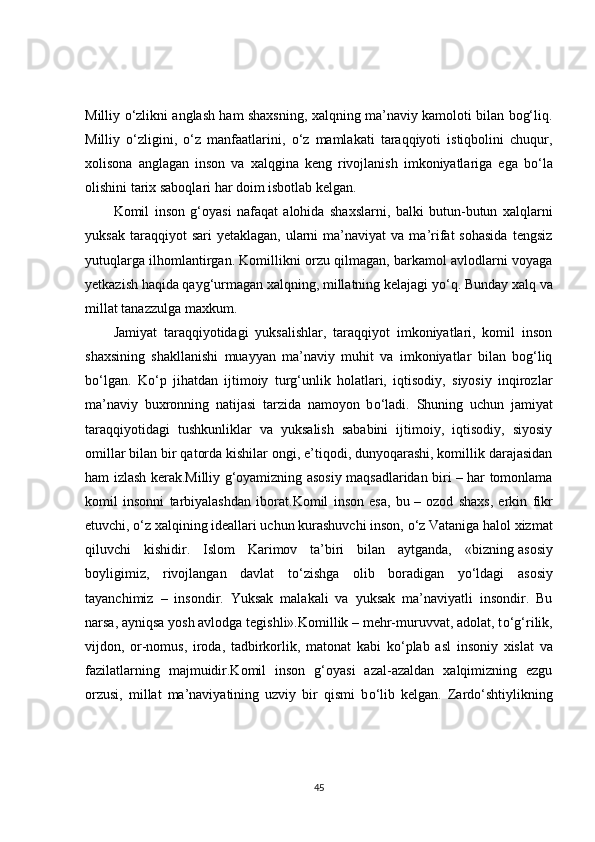Milliy   о ‘zlikni anglash ham shaxsning, xalqning ma’naviy kamoloti bilan bog‘liq.
Milliy   о ‘zligini,   о ‘z   manfaatlarini,   о ‘z   mamlakati   taraqqiyoti   istiqbolini   chuqur,
xolisona   anglagan   inson   va   xalqgina   keng   rivojlanish   imkoniyatlariga   ega   b о ‘la
olishini tarix saboqlari har doim isbotlab kelgan.
Komil   inson   g‘oyasi   nafaqat   alohida   shaxslarni,   balki   butun-butun   xalqlarni
yuksak  taraqqiyot  sari  yetaklagan,   ularni  ma’naviyat  va  ma’rifat  sohasida  tengsiz
yutuqlarga ilhomlantirgan. Komillikni orzu qilmagan, barkamol avlodlarni voyaga
yetkazish haqida qayg‘urmagan xalqning, millatning kelajagi y о ‘q. Bunday xalq va
millat tanazzulga maxkum.
Jamiyat   taraqqiyotidagi   yuksalishlar,   taraqqiyot   imkoniyatlari,   komil   inson
shaxsining   shakllanishi   muayyan   ma’naviy   muhit   va   imkoniyatlar   bilan   bog‘liq
b о ‘lgan.   K о ‘p   jihatdan   ijtimoiy   turg‘unlik   holatlari,   iqtisodiy,   siyosiy   inqirozlar
ma’naviy   buxronning   natijasi   tarzida   namoyon   b о ‘ladi.   Shuning   uchun   jamiyat
taraqqiyotidagi   tushkunliklar   va   yuksalish   sababini   ijtimoiy,   iqtisodiy,   siyosiy
omillar bilan bir qatorda kishilar ongi, e’tiqodi, dunyoqarashi, komillik darajasidan
ham izlash kerak.Milliy g‘oyamizning asosiy maqsadlaridan biri – har tomonlama
komil   insonni   tarbiyalashdan   iborat.Komil   inson   esa,   bu   –   ozod   shaxs,   erkin   fikr
etuvchi,  о ‘z xalqining ideallari uchun kurashuvchi inson,  о ‘z Vataniga halol xizmat
qiluvchi   kishidir.   Islom   Karimov   ta’biri   bilan   aytganda,   «bizning   asosiy
boyligimiz ,   rivojlangan   davlat   t о ‘zishga   olib   boradigan   y о ‘ldagi   asosiy
tayanchimiz   –   insondir.   Yuksak   malakali   va   yuksak   ma’naviyatli   insondir.   Bu
narsa, ayniqsa yosh avlodga tegishli».Komillik – mehr-muruvvat, adolat, t о ‘g‘rilik,
vijdon,   or-nomus,   iroda,   tadbirkorlik,   matonat   kabi   k о ‘plab   asl   insoniy   xislat   va
fazilatlarning   majmuidir.Komil   inson   g‘oyasi   azal-azaldan   xalqimizning   ezgu
orzusi,   millat   ma’naviyatining   uzviy   bir   qismi   b о ‘lib   kelgan.   Zard о ‘shtiylikning
45