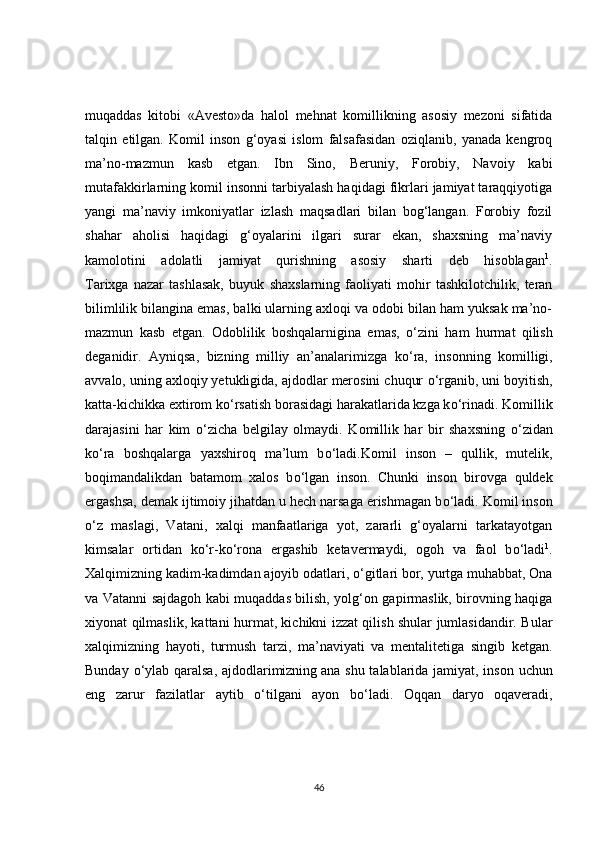 muqaddas   kitobi   «Avesto»da   halol   mehnat   komillikning   asosiy   mezoni   sifatida
talqin   etilgan.   Komil   inson   g‘oyasi   islom   falsafasidan   oziqlanib,   yanada   kengroq
ma’no-mazmun   kasb   etgan.   Ibn   Sino,   Beruniy,   Forobiy,   Navoiy   kabi
mutafakkirlarning komil insonni tarbiyalash haqidagi fikrlari jamiyat taraqqiyotiga
yangi   ma’naviy   imkoniyatlar   izlash   maqsadlari   bilan   bog‘langan.   Forobiy   fozil
shahar   aholisi   haqidagi   g‘oyalarini   ilgari   surar   ekan,   shaxsning   ma’naviy
kamolotini   adolatli   jamiyat   qurishning   asosiy   sharti   deb   hisoblagan 1
.
Tarixga   nazar   tashlasak,   buyuk   shaxslarning   faoliyati   mohir   tashkilotchilik,   teran
bilimlilik bilangina emas, balki ularning axloqi va odobi bilan ham yuksak ma’no-
mazmun   kasb   etgan.   Odoblilik   boshqalarnigina   emas,   о ‘zini   ham   hurmat   qilish
deganidir.   Ayniqsa,   bizning   milliy   an’analarimizga   k о ‘ra,   insonning   komilligi,
avvalo, uning axloqiy yetukligida, ajdodlar merosini chuqur  о ‘rganib, uni boyitish,
katta-kichikka extirom k о ‘rsatish borasidagi harakatlarida kzga k о ‘rinadi. Komillik
darajasini   har   kim   о ‘zicha   belgilay   olmaydi.   Komillik   har   bir   shaxsning   о ‘zidan
k о ‘ra   boshqalarga   yaxshiroq   ma’lum   b о ‘ladi.Komil   inson   –   qullik,   mutelik,
boqimandalikdan   batamom   xalos   b о ‘lgan   inson.   Chunki   inson   birovga   quldek
ergashsa, demak ijtimoiy jihatdan u hech narsaga erishmagan b о ‘ladi. Komil inson
о ‘z   maslagi,   Vatani,   xalqi   manfaatlariga   yot,   zararli   g‘oyalarni   tarkatayotgan
kimsalar   ortidan   k о ‘r-k о ‘rona   ergashib   ketavermaydi,   ogoh   va   faol   b о ‘ladi 1
.
Xalqimizning kadim-kadimdan ajoyib odatlari,  о ‘gitlari bor, yurtga muhabbat, Ona
va Vatanni sajdagoh kabi muqaddas bilish, yolg‘on gapirmaslik, birovning haqiga
xiyonat qilmaslik, kattani hurmat, kichikni izzat qilish shular jumlasidandir. Bular
xalqimizning   hayoti,   turmush   tarzi,   ma’naviyati   va   mentalitetiga   singib   ketgan.
Bunday   о ‘ylab qaralsa, ajdodlarimizning   ana shu talablarida jamiyat , inson uchun
eng   zarur   fazilatlar   aytib   о ‘tilgani   ayon   b о ‘ladi.   Oqqan   daryo   oqaveradi,
46