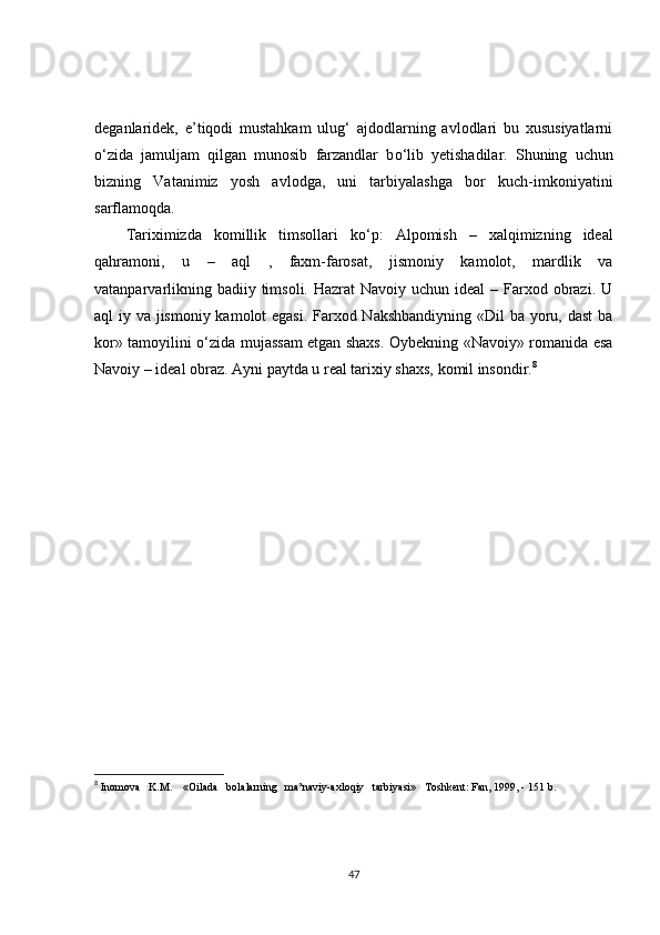 deganlaridek,   e’tiqodi   mustahkam   ulug‘   ajdodlarning   avlodlari   bu   xususiyatlarni
о ‘zida   jamuljam   qilgan   munosib   farzandlar   b о ‘lib   yetishadilar.   Shuning   uchun
bizning   Vatanimiz   yosh   avlodga,   uni   tarbiyalashga   bor   kuch-imkoniyatini
sarflamoqda.
Tariximizda   komillik   timsollari   k о ‘p:   Alpomish   –   xalqimizning   ideal
qahramoni,   u   –   aql   ,   faxm-farosat,   jismoniy   kamolot,   mardlik   va
vatanparvarlikning badiiy timsoli. Hazrat  Navoiy  uchun ideal  – Farxod obrazi. U
aql iy va jismoniy kamolot  egasi. Farxod Nakshbandiyning  «Dil  ba yoru, dast  ba
kor» tamoyilini   о ‘zida mujassam etgan shaxs. Oybekning «Navoiy» romanida esa
Navoiy – ideal obraz. Ayni paytda u real tarixiy shaxs, komil insondir. 8
8
  Inomova   K.M.    «Oilada   bolalarning   ma’naviy-axloqiy   tarbiyasi»   Toshkent: Fan, 1999, - 151 b.
47