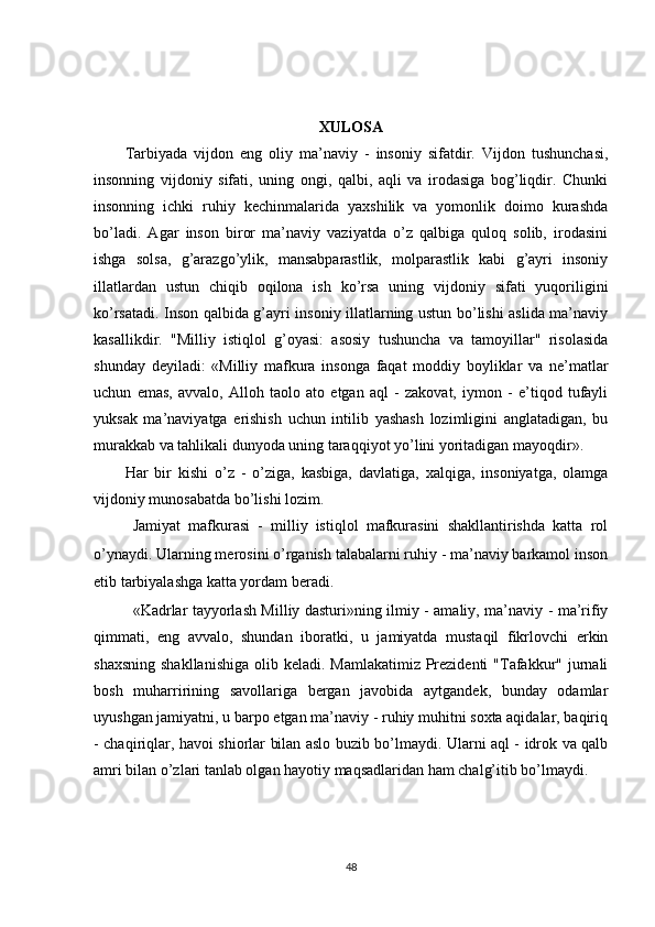 XULOSA
Tarbiyada   vijdon   eng   oliy   ma’naviy   -   insoniy   sifatdir.   Vijdon   tushunchasi,
insonning   vijdoniy   sifati,   uning   ongi,   qalbi,   aqli   va   irodasiga   bog’liqdir.   Chunki
insonning   ichki   ruhiy   kechinmalarida   yaxshilik   va   yomonlik   doimo   kurashda
bo’ladi.   Agar   inson   biror   ma’naviy   vaziyatda   o’z   qalbiga   quloq   solib,   irodasini
ishga   solsa,   g’arazgo’ylik,   mansabparastlik,   molparastlik   kabi   g’ayri   insoniy
illatlardan   ustun   chiqib   oqilona   ish   ko’rsa   uning   vijdoniy   sifati   yuqoriligini
ko’rsatadi. Inson qalbida g’ayri insoniy illatlarning ustun bo’lishi aslida ma’naviy
kasallikdir.   "Milliy   istiqlol   g’oyasi:   asosiy   tushuncha   va   tamoyillar"   risolasida
shunday   deyiladi:   «Milliy   mafkura   insonga   faqat   moddiy   boyliklar   va   ne’matlar
uchun   emas,   avvalo,   Alloh   taolo   ato   etgan   aql   -   zakovat,   iymon   -   e’tiqod   tufayli
yuksak   ma’naviyatga   erishish   uchun   intilib   yashash   lozimligini   anglatadigan,   bu
murakkab va tahlikali dunyoda uning taraqqiyot yo’lini yoritadigan mayoqdir».
Har   bir   kishi   o’z   -   o’ziga,   kasbiga,   davlatiga,   xalqiga,   insoniyatga,   olamga
vijdoniy munosabatda bo’lishi lozim. 
Jamiyat   mafkurasi   -   milliy   istiqlol   mafkurasini   shakllantirishda   katta   rol
o’ynaydi. Ularning merosini o’rganish talabalarni ruhiy - ma’naviy barkamol inson
etib tarbiyalashga katta yordam beradi.
«Kadrlar tayyorlash Milliy dasturi»ning ilmiy - amaliy, ma’naviy - ma’rifiy
qimmati,   eng   avvalo,   shundan   iboratki,   u   jamiyatda   mustaqil   fikrlovchi   erkin
shaxsning  shakllanishiga  olib keladi. Mamlakatimiz  Prezidenti  "Tafakkur" jurnali
bosh   muharririning   savollariga   bergan   javobida   aytgandek,   bunday   odamlar
uyushgan jamiyatni, u barpo etgan ma’naviy - ruhiy muhitni soxta aqidalar, baqiriq
- chaqiriqlar, havoi shiorlar bilan aslo buzib bo’lmaydi. Ularni aql - idrok va qalb
amri bilan o’zlari tanlab olgan hayotiy maqsadlaridan ham chalg’itib bo’lmaydi.
48 