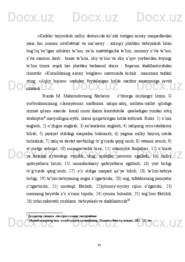 «Kadrlar   tayyorlash   milliy   dasturi»da   ko’zda   tutilgan   asosiy   maqsadlardan
yana   biri   insonni   intellektual   va   ma’naviy   -   axloqiy   jihatdan   tarbiyalash   bilan
bog’liq   bo’lgan   uzluksiz   ta’lim,   ya’ni   maktabgacha   ta’lim,   umumiy   o’rta   ta’lim,
o’rta   maxsus,   kasb   -   hunar   ta’limi,   oliy   ta’lim   va   oliy   o’quv   yurtlaridan   keyingi
ta’lim   tizimi   orqali   har   jihatdan   barkamol   shaxs   -   fuqaroni   shakllantirishdan
iboratdir.   «Komillikning   asosiy   belgilari»   mavzusida   kichik     munozara   tashkil
eting.   «Aqliy   hujum»   usulidan   foydalangan   holda   mazkur   muammoga   javob
izlanadi.
    Bunda   M.   Mahmudovning   fikrlarini       e’tiborga   olishingiz   lozim.   U
yurtboshimizning   «Jamiyatimiz   mafkurasi   xalqni-xalq,   millatni-millat   qilishga
xizmat   qilsin»   asarida     komil   inson   shaxsi   kontekstida     qaraladigan   yuzdan   ortiq
deskriptor 9
 mavjudligini aytib, ularni qisqartirilgan holda keltiradi. Bular: 1) o’zini
anglash;  2) o’zligini  anglash;  3) an’analarini anglash;  4)  xalqning orzu-istaklarini
bilish;   5)   jamiyat   oldidagi   maqsadni   tushunish;   6)   yagona   milliy   bayroq   ostida
birlashish; 7) xalq va davlat xavfsizligi to’g’risida qayg’urish; 8) vatanni sevish; 9)
el-yurtga   sadoqat;   10)   insonparvarlik   hissi;   11)   odamiylik   fazilatlari;   12)   o’tmish
va   kelajak   o’rtasidagi   vorislik;   ulug’   ajdodlar   merosini   egallash;   14)   milliy
qadriyatlarni   bilish;   15)   umumbashariy   qadriyatlarni   egallash;   16)   yurt   birligi
to’g’risida   qayg’urish;   17)   o’z   oldiga   maqsad   qo’ya   bilish;   18)   ta’lim-tarbiya
birligi; 19) ta’lim-tarbiyaning ongni o’zgartirishi; 20) ong, tafakkurning jamiyatni
o’zgartirishi;   21)   mustaqil   fikrlash;   22)ijtimoiy-siyosiy   iqlim   o’zgarishi;   23)
insonning   hayotda  o’z   o’rnini   topishi;   24)   iymoni   butunlik,  25)   sog’lom   fikrlilik;
26) zehn-zakovatli yoshlarni  tarbiyalash va shakllantirish 10
.       
9
  Дескриптор-(лотинча  « descripto ») ёзаман, тавсифлайман
10
 Миллий истиqлол g’ояси: асосий тушунча ва тамойиллар.-Тошкент:«Янги аср авлоди», 2001.. 131- бет.
49 