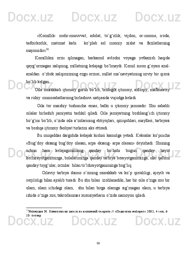 «Komillik-   mehr-muruvvat,   adolat,   to’g’rilik,   vijdon,   or-nomus,   iroda,
tadbirkorlik,   matonat   kabi     ko’plab   asl   insoniy   xislat   va   fazilatlarning
majmuidir» 11
. 
Komillikni   orzu   qilmagan,   barkamol   avlodni   voyaga   yetkazish   haqida
qayg’urmagan xalqning, millatning kelajagi bo’lmaydi. Komil inson g’oyasi azal-
azaldan   o’zbek xalqimizning ezgu orzusi, millat ma’naviyatining uzviy bir qismi
bo’lib kelgan.
Oila   murakkab   ijtimoiy   guruh   bo’lib,   biologik   ijtimoiy,   axloqiy,   mafkuraviy
va ruhiy  munosabatlarning birlashuvi natijasida vujudga keladi.
Oila   tor   maishiy   tushuncha   emas,   balki   u   ijtimoiy   jamoadir.   Shu   sababli
oilalar   birlashib   jamiyatni   tashkil   qiladi.   Oila   jamiyatning   boshlang’ich   ijtimoiy
bo’g’ini bo’lib, o’zida oila a’zolarining ehtiyojlari, qiziqishlari, mayllari, tarbiyasi
va boshqa ijtimoiy faoliyat turlarini aks ettiradi. 
Bu muqaddas dargohda kelajak kishisi  kamolga yetadi. Keksalar  ko’pincha
«Bug’doy   eksang   bug’doy   olasan,   arpa   eksang-   arpa   olasan»   deyishadi.   Shuning
uchun   ham   kelajagimizning   qanday   bo’lishi   bugun   qanday   hayot
kechirayotganimizga, bolalarimizga qanday tarbiya berayotganimizga, ular qalbini
qanday tuyg’ular, orzular  bilan to’ldirayotganimizga bog’liq.
        Oilaviy   tarbiya   doimo   o’zining   murakkab   va   ko’p   qirraliligi,   ajoyib   va
serjiloligi bilan ajralib turadi. Bu shu bilan  izohlanadiki, har bir oila o’ziga xos bir
olam,   olam   ichidagi   olam,     shu   bilan   birga   olamga   sig’magan   olam,   u   tarbiya
ishida o’ziga xos, takrorlanmas xususiyatlarni o’zida namoyon qiladi.
11
М а h м у д о в   М .   К о м и л   и н с о н   ш а х с и   в а   и ж т и м о и й   т а ж р и б а . / /   « П е д а г о г и к   м а h о р а т » . 2 0 0 2 ,   4 - с о н ,   6 -
1 0 -   б е т л а р .
50 