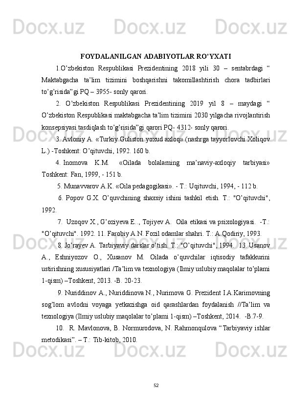 FOYDALANILGAN ADABIYOTLAR RO’YXATI
1.O’zbekiston   Respublikasi   Prezidentining   2018   yili   30   –   sentabrdagi   “
Maktabgacha   ta’lim   tizimini   boshqarishni   takomillashtirish   chora   tadbirlari
to’g’risida”gi PQ – 3955- sonly qarori. 
2.   O’zbekiston   Respublikasi   Prezidentining   2019   yil   8   –   maydagi   “
O’zbekiston Respublikasi maktabgacha ta’lim tizimini 2030 yilgacha rivojlantirish
konsepsiyasi tasdiqlash to’g’risida”gi qarori PQ- 4312- sonly qarori.
3. Avloniy A. «Turkiy Guliston yoxud axloq» (nashrga tayyorlovchi Xoliqov
L.) -Toshkent: O’qituvchi, 1992.  160 b. 
4.   Inomova       K.M.         «Oilada       bolalarning       ma’naviy-axloqiy       tarbiyasi»
Toshkent: Fan, 1999, - 151 b.
  5. Munavvarov A.K. «Oila pedagogikasi». - T.: Uqituvchi, 1994, - 112 b.  
  6.   Popov   G.X.   O’quvchining   shaxsiy   ishini   tashkil   etish.   T.:   "O’qituvchi",
1992. 
  7.  Uzoqov X., G’oziyeva E.., Tojiyev A.  Oila etikasi va psixologiyasi.  -T.:
"O’qituvchi". 1992. 11. Farobiy A.N. Fozil odamlar shahri. T.: A.Qodiriy, 1993.
  8. Jo’rayev A. Tarbiyaviy darslar o’tish. T.: "O’qituvchi", 1994.  13. Usanov
A.,   Eshniyozov   O.,   Xusanov   M.   Oilada   o’quvchilar   iqtisodiy   tafakkurini
ustirishning xususiyatlari /Ta’lim va texnologiya (Ilmiy uslubiy maqolalar to’plami
1-qism) –Toshkent, 2013. -B. 20-23. 
  9. Nuriddinov A., Nuriddinova N., Nurimova G. Prezident I.A.Karimovning
sog’lom   avlodni   voyaga   yetkazishga   oid   qarashlardan   foydalanish   //Ta’lim   va
texnologiya (Ilmiy uslubiy maqolalar to’plami 1-qism) –Toshkent, 2014.  -B.7-9.
10.     R.   Mavlonova,   B.   Normurodova,   N.   Rahmonqulova   “Tarbiyaviy   ishlar
metodikasi”. – T.: Tib-kitob, 2010.
52 