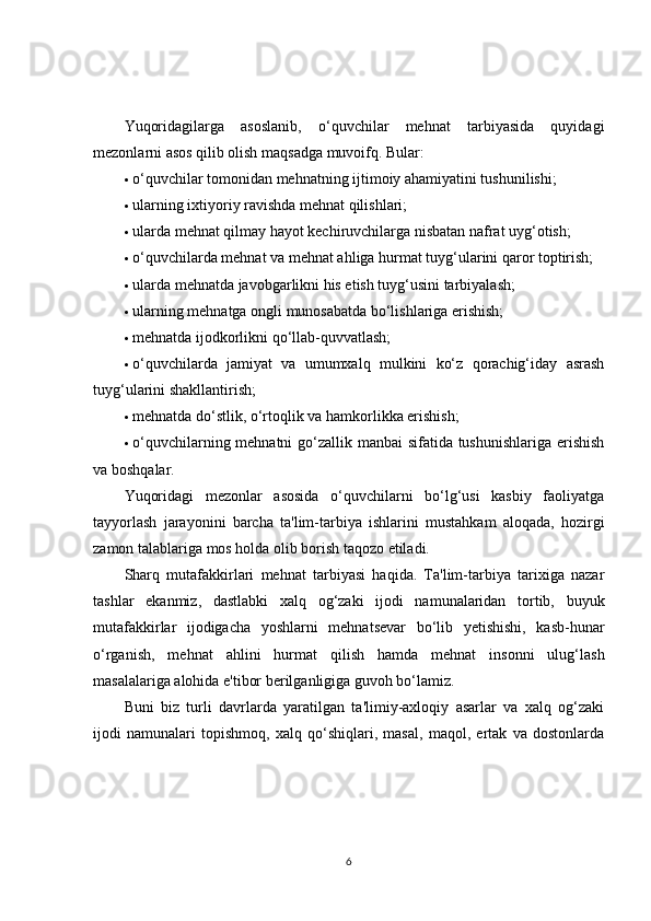 Yuqoridagilarga   asoslanib,   o‘quvchilar   mehnat   tarbiyasida   quyidagi
mezonlarni asos qilib olish maqsadga muvoifq. Bular:
 o‘quvchilar tomonidan mehnatning ijtimoiy ahamiyatini tushunilishi;
 ularning ixtiyoriy ravishda mehnat qilishlari;
 ularda mehnat qilmay hayot kechiruvchilarga nisbatan nafrat uyg‘otish;
 o‘quvchilarda mehnat va mehnat ahliga hurmat tuyg‘ularini qaror toptirish;
 ularda mehnatda javobgarlikni his etish tuyg‘usini tarbiyalash;
 ularning mehnatga ongli munosabatda bo‘lishlariga erishish;
 mehnatda ijodkorlikni qo‘llab-quvvatlash;
 o‘quvchilarda   jamiyat   va   umumxalq   mulkini   ko‘z   qorachig‘iday   asrash
tuyg‘ularini shakllantirish;
 mehnatda do‘stlik, o‘rtoqlik va hamkorlikka erishish;
 o‘quvchilarning mehnatni  go‘zallik manbai sifatida tushunishlariga erishish
va boshqalar.
Yuqoridagi   mezonlar   asosida   o‘quvchilarni   bo‘lg‘usi   kasbiy   faoliyatga
tayyorlash   jarayonini   barcha   ta'lim-tarbiya   ishlarini   mustahkam   aloqada,   hozirgi
zamon talablariga mos holda olib borish taqozo etiladi.
Sharq   mutafakkirlari   mehnat   tarbiyasi   haqida.   Ta'lim-tarbiya   tarixiga   nazar
tashlar   ekanmiz,   dastlabki   xalq   og‘zaki   ijodi   namunalaridan   tortib,   buyuk
mutafakkirlar   ijodigacha   yoshlarni   mehnatsevar   bo‘lib   yetishishi,   kasb-hunar
o‘rganish,   mehnat   ahlini   hurmat   qilish   hamda   mehnat   insonni   ulug‘lash
masalalariga alohida e'tibor berilganligiga guvoh bo‘lamiz.
Buni   biz   turli   davrlarda   yaratilgan   ta'limiy-axloqiy   asarlar   va   xalq   og‘zaki
ijodi   namunalari   topishmoq,   xalq   qo‘shiqlari,   masal,   maqol,   ertak   va   dostonlarda
6 