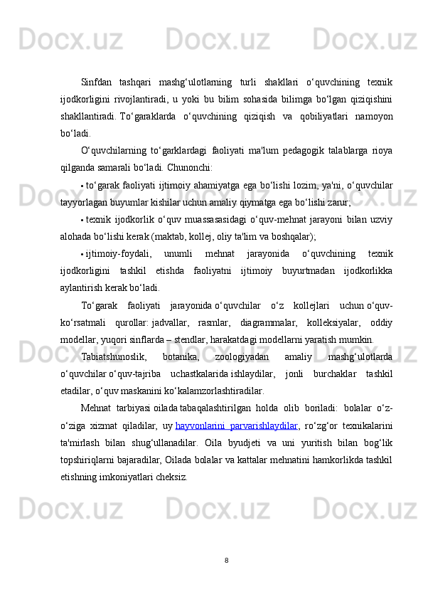 Sinfdan   tashqari   mashg‘ulotlarning   turli   shakllari   o‘quvchining   texnik
ijodkorligini   rivojlantiradi,   u   yoki   bu   bilim   sohasida   bilimga   bo‘lgan   qiziqishini
shakllantiradi.   To‘garaklarda   o‘quvchining   qiziqish   va   qobiliyatlari   namoyon
bo‘ladi.
O‘quvchilarning   to‘garklardagi   faoliyati   ma'lum   pedagogik   talablarga   rioya
qilganda samarali bo‘ladi.  Chunonchi:
 to‘garak faoliyati ijtimoiy ahamiyatga ega bo‘lishi lozim, ya'ni, o‘quvchilar
tayyorlagan buyumlar kishilar uchun amaliy qiymatga ega bo‘lishi zarur;
 texnik   ijodkorlik   o‘quv   muassasasidagi   o‘quv-mehnat   jarayoni   bilan   uzviy
alohada bo‘lishi kerak (maktab, kollej, oliy ta'lim va boshqalar);
 ijtimoiy-foydali,   unumli   mehnat   jarayonida   o‘quvchining   texnik
ijodkorligini   tashkil   etishda   faoliyatni   ijtimoiy   buyurtmadan   ijodkorlikka
aylantirish kerak bo‘ladi.
To‘garak   faoliyati   jarayonida   o‘quvchilar   o‘z   kollejlari   uchun   o‘quv-
ko‘rsatmali   qurollar:   jadvallar,   rasmlar,   diagrammalar,   kolleksiyalar,   oddiy
modellar, yuqori sinflarda – stendlar, harakatdagi modellarni yaratish mumkin.
Tabiatshunoslik,   botanika,   zoologiyadan   amaliy   mashg‘ulotlarda
o‘quvchilar   o‘quv-tajriba   uchastkalarida   ishlaydilar,   jonli   burchaklar   tashkil
etadilar, o‘quv maskanini ko‘kalamzorlashtiradilar.
Mehnat   tarbiyasi   oilada   tabaqalashtirilgan   holda   olib   boriladi:   bolalar   o‘z-
o‘ziga   xizmat   qiladilar,   uy   hayvonlarini   parvarishlaydilar ,   ro‘zg‘or   texnikalarini
ta'mirlash   bilan   shug‘ullanadilar.   Oila   byudjeti   va   uni   yuritish   bilan   bog‘lik
topshiriqlarni bajaradilar, Oilada bolalar va kattalar mehnatini hamkorlikda tashkil
etishning imkoniyatlari cheksiz.
8