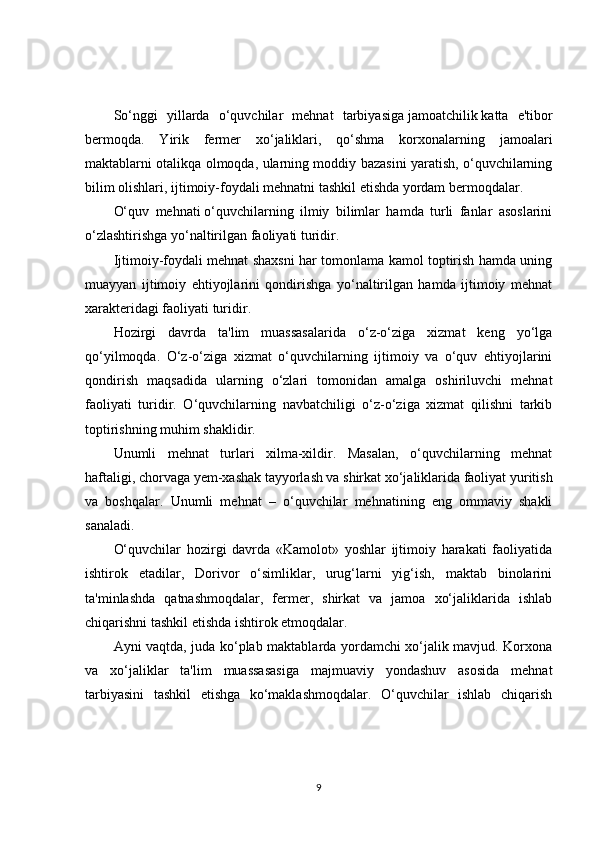 So‘nggi   yillarda   o‘quvchilar   mehnat   tarbiyasiga   jamoatchilik   katta   e'tibor
bermoqda.   Yirik   fermer   xo‘jaliklari,   qo‘shma   korxonalarning   jamoalari
maktablarni otalikqa olmoqda, ularning moddiy bazasini yaratish, o‘quvchilarning
bilim olishlari, ijtimoiy-foydali mehnatni tashkil etishda yordam bermoqdalar.
O‘quv   mehnati   o‘quvchilarning   ilmiy   bilimlar   hamda   turli   fanlar   asoslarini
o‘zlashtirishga yo‘naltirilgan faoliyati turidir.
Ijtimoiy-foydali mehnat shaxsni har tomonlama kamol toptirish hamda uning
muayyan   ijtimoiy   ehtiyojlarini   qondirishga   yo‘naltirilgan   hamda   ijtimoiy   mehnat
xarakteridagi faoliyati turidir.
Hozirgi   davrda   ta'lim   muassasalarida   o‘z-o‘ziga   xizmat   keng   yo‘lga
qo‘yilmoqda.   O‘z-o‘ziga   xizmat   o‘quvchilarning   ijtimoiy   va   o‘quv   ehtiyojlarini
qondirish   maqsadida   ularning   o‘zlari   tomonidan   amalga   oshiriluvchi   mehnat
faoliyati   turidir.   O‘quvchilarning   navbatchiligi   o‘z-o‘ziga   xizmat   qilishni   tarkib
toptirishning muhim shaklidir.
Unumli   mehnat   turlari   xilma-xildir.   Masalan,   o‘quvchilarning   mehnat
haftaligi, chorvaga yem-xashak tayyorlash va shirkat xo‘jaliklarida faoliyat yuritish
va   boshqalar.   Unumli   mehnat   –   o‘quvchilar   mehnatining   eng   ommaviy   shakli
sanaladi.
O‘quvchilar   hozirgi   davrda   «Kamolot»   yoshlar   ijtimoiy   harakati   faoliyatida
ishtirok   etadilar,   Dorivor   o‘simliklar,   urug‘larni   yig‘ish,   maktab   binolarini
ta'minlashda   qatnashmoqdalar,   fermer,   shirkat   va   jamoa   xo‘jaliklarida   ishlab
chiqarishni tashkil etishda ishtirok etmoqdalar.
Ayni vaqtda, juda ko‘plab maktablarda yordamchi xo‘jalik mavjud. Korxona
va   xo‘jaliklar   ta'lim   muassasasiga   majmuaviy   yondashuv   asosida   mehnat
tarbiyasini   tashkil   etishga   ko‘maklashmoqdalar.   O‘quvchilar   ishlab   chiqarish
9 