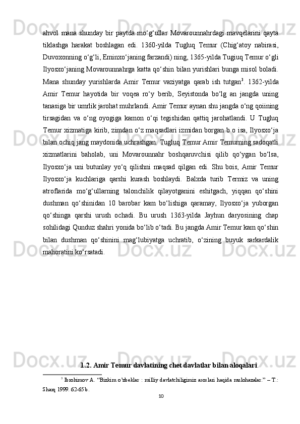 ahvol   mana   shunday   bir   paytda   mo‘g‘ullar   Movarounnahrdagi   mavqelarini   qayta
tiklashga   harakat   boshlagan   edi.   1360-yilda   Tugluq   Temur   (Chig‘atoy   nabirasi,
Duvoxonning o‘g‘li, Eminxo‘janing farzandi) ning, 1365-yilda Tugiuq Temur o‘gli
Ilyosxo‘janing Movarounnahrga katta qo‘shin bilan yurishlari bunga misol boladi.
Mana   shunday   yurishlarda   Amir   Temur   vaziyatga   qarab   ish   tutgan 3
.   1362-yilda
Amir   Temur   hayotida   bir   voqea   ro‘y   berib,   Seyistonda   bo‘lg   an   jangda   uning
tanasiga bir umrlik jarohat muhrlandi. Amir Temur aynan shu jangda o‘ng qoiining
tirsagidan   va   o‘ng   oyogiga   kamon   o‘qi   tegishidan   qattiq   jarohatlandi.   U   Tugluq
Temur xizmatiga kirib, zimdan o‘z maqsadlari izmidan borgan b o isa, Ilyosxo‘ja
bilan ochiq jang maydonida uchrashgan. Tugluq Temur Amir Temurning sadoqatli
xizmatlarini   baholab,   uni   Movarounnahr   boshqaruvchisi   qilib   qo‘ygan   bo‘lsa,
Ilyosxo‘ja   uni   butunlay   yo‘q   qilishni   maqsad   qilgan   edi.   Shu   bois,   Amir   Temur
Ilyosxo‘ja   kuchlariga   qarshi   kurash   boshlaydi.   Balxda   turib   Termiz   va   uning
atroflarida   mo‘g‘ullarning   talonchilik   qilayotganini   eshitgach,   yiqqan   qo‘shini
dushman   qo‘shinidan   10   barobar   kam   bo‘lishiga   qaramay,   Ilyosxo‘ja   yuborgan
qo‘shinga   qarshi   urush   ochadi.   Bu   urush   1363-yilda   Jayhun   daryosining   chap
sohilidagi Qunduz shahri yonida bo‘lib o‘tadi. Bu jangda Amir Temur kam qo‘shin
bilan   dushman   qo‘shinini   mag‘lubiyatga   uchratib,   o‘zining   buyuk   sarkardalik
mahoratini ko‘rsatadi.
1.2. Amir Temur davlatining chet davlatlar bilan aloqalari .
3
  Ibrohimov   A.   “Bizkim   o’zbeklar   :   milliy   davlatchiligimiz   asoslari   haqida   mulohazalar.”   –   T.:
Sharq 1999. 62-65 b.
10 