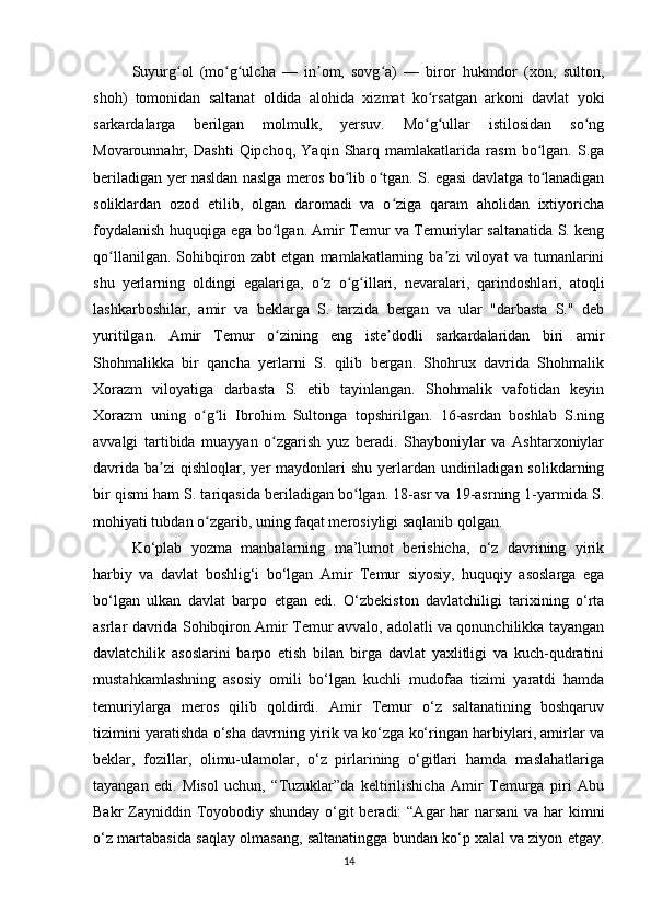 Suyurg ol   (mo g ulcha   —   in om,   sovg a)   —   biror   hukmdor   (xon,   sulton,ʻ ʻ ʻ ʼ ʻ
shoh)   tomonidan   saltanat   oldida   alohida   xizmat   ko rsatgan   arkoni   davlat   yoki	
ʻ
sarkardalarga   berilgan   molmulk,   yersuv.   Mo g ullar   istilosidan   so ng
ʻ ʻ ʻ
Movarounnahr,   Dashti   Qipchoq,   Yaqin   Sharq   mamlakatlarida   rasm   bo lgan.   S.ga	
ʻ
beriladigan yer nasldan naslga meros bo lib o tgan. S. egasi davlatga to lanadigan	
ʻ ʻ ʻ
soliklardan   ozod   etilib,   olgan   daromadi   va   o ziga   qaram   aholidan   ixtiyoricha	
ʻ
foydalanish huquqiga ega bo lgan. Amir Temur va Temuriylar saltanatida S. keng	
ʻ
qo llanilgan.   Sohibqiron   zabt   etgan   mamlakatlarning   ba zi   viloyat   va   tumanlarini	
ʻ ʼ
shu   yerlarning   oldingi   egalariga,   o z   o g illari,   nevaralari,   qarindoshlari,   atoqli	
ʻ ʻ ʻ
lashkarboshilar,   amir   va   beklarga   S.   tarzida   bergan   va   ular   "darbasta   S."   deb
yuritilgan.   Amir   Temur   o zining   eng   iste dodli   sarkardalaridan   biri   amir	
ʻ ʼ
Shohmalikka   bir   qancha   yerlarni   S.   qilib   bergan.   Shohrux   davrida   Shohmalik
Xorazm   viloyatiga   darbasta   S.   etib   tayinlangan.   Shohmalik   vafotidan   keyin
Xorazm   uning   o g li   Ibrohim   Sultonga   topshirilgan.   16-asrdan   boshlab   S.ning	
ʻ ʻ
avvalgi   tartibida   muayyan   o zgarish   yuz   beradi.   Shayboniylar   va   Ashtarxoniylar	
ʻ
davrida  ba zi  qishloqlar,  yer  maydonlari  shu  yerlardan undiriladigan  solikdarning	
ʼ
bir qismi ham S. tariqasida beriladigan bo lgan. 18-asr va 19-asrning 1-yarmida S.	
ʻ
mohiyati tubdan o zgarib, uning faqat merosiyligi saqlanib qolgan.	
ʻ
Ko‘plab   yozma   manbalarning   ma’lumot   berishicha,   o‘z   davrining   yirik
harbiy   va   davlat   boshlig‘i   bo‘lgan   Amir   Temur   siyosiy,   huquqiy   asoslarga   ega
bo‘lgan   ulkan   davlat   barpo   etgan   edi.   O‘zbekiston   davlatchiligi   tarixining   o‘rta
asrlar davrida Sohibqiron Amir Temur avvalo, adolatli va qonunchilikka tayangan
davlatchilik   asoslarini   barpo   etish   bilan   birga   davlat   yaxlitligi   va   kuch-qudratini
mustahkamlashning   asosiy   omili   bo‘lgan   kuchli   mudofaa   tizimi   yaratdi   hamda
temuriylarga   meros   qilib   qoldirdi.   Amir   Temur   o‘z   saltanatining   boshqaruv
tizimini yaratishda o‘sha davrning yirik va ko‘zga ko‘ringan harbiylari, amirlar va
beklar,   fozillar,   olimu-ulamolar,   o‘z   pirlarining   o‘gitlari   hamda   maslahatlariga
tayangan   edi.   Misol   uchun,   “Tuzuklar”da   keltirilishicha   Amir   Temurga   piri   Abu
Bakr Zayniddin Toyobodiy shunday  o‘git beradi:  “Agar har narsani  va har kimni
o‘z martabasida saqlay olmasang, saltanatingga bundan ko‘p xalal va ziyon etgay.
14 