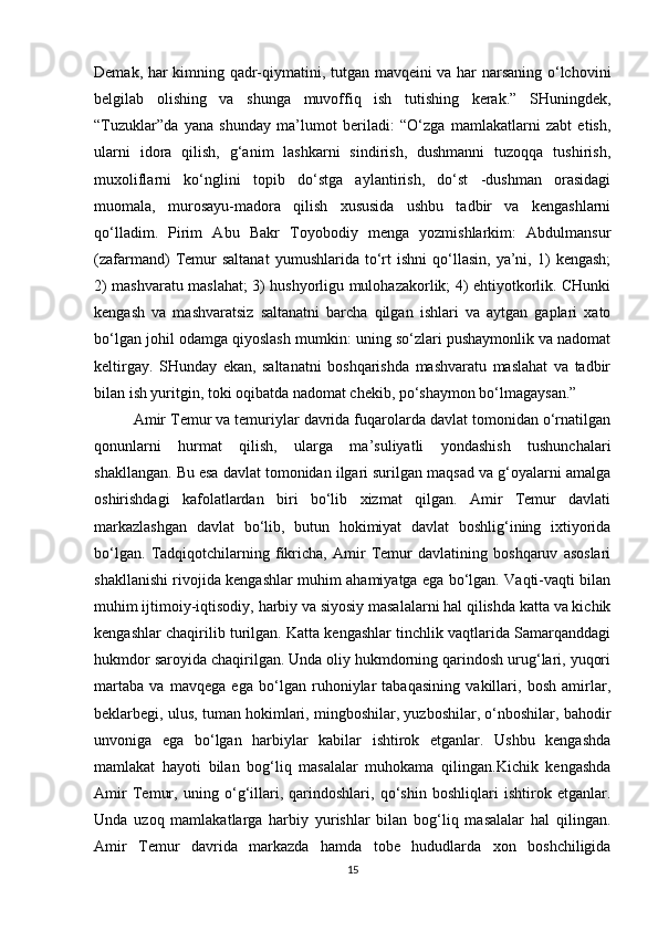 Demak, har kimning qadr-qiymatini, tutgan mavqeini va har narsaning o‘lchovini
belgilab   olishing   va   shunga   muvoffiq   ish   tutishing   kerak.”   SHuningdek,
“Tuzuklar”da   yana   shunday   ma’lumot   beriladi:   “O‘zga   mamlakatlarni   zabt   etish,
ularni   idora   qilish,   g‘anim   lashkarni   sindirish,   dushmanni   tuzoqqa   tushirish,
muxoliflarni   ko‘nglini   topib   do‘stga   aylantirish,   do‘st   -dushman   orasidagi
muomala,   murosayu-madora   qilish   xususida   ushbu   tadbir   va   kengashlarni
qo‘lladim.   Pirim   Abu   Bakr   Toyobodiy   menga   yozmishlarkim:   Abdulmansur
(zafarmand)   Temur   saltanat   yumushlarida   to‘rt   ishni   qo‘llasin,   ya’ni,   1)   kengash;
2) mashvaratu maslahat; 3) hushyorligu mulohazakorlik; 4) ehtiyotkorlik. CHunki
kengash   va   mashvaratsiz   saltanatni   barcha   qilgan   ishlari   va   aytgan   gaplari   xato
bo‘lgan johil odamga qiyoslash mumkin: uning so‘zlari pushaymonlik va nadomat
keltirgay.   SHunday   ekan,   saltanatni   boshqarishda   mashvaratu   maslahat   va   tadbir
bilan ish yuritgin, toki oqibatda nadomat chekib, po‘shaymon bo‘lmagaysan.”
Amir Temur va temuriylar davrida fuqarolarda davlat tomonidan o‘rnatilgan
qonunlarni   hurmat   qilish,   ularga   ma’suliyatli   yondashish   tushunchalari
shakllangan. Bu esa davlat tomonidan ilgari surilgan maqsad va g‘oyalarni amalga
oshirishdagi   kafolatlardan   biri   bo‘lib   xizmat   qilgan.   Amir   Temur   davlati
markazlashgan   davlat   bo‘lib,   butun   hokimiyat   davlat   boshlig‘ining   ixtiyorida
bo‘lgan.   Tadqiqotchilarning   fikricha,   Amir   Temur   davlatining   boshqaruv   asoslari
shakllanishi rivojida kengashlar muhim ahamiyatga ega bo‘lgan. Vaqti-vaqti bilan
muhim ijtimoiy-iqtisodiy, harbiy va siyosiy masalalarni hal qilishda katta va kichik
kengashlar chaqirilib turilgan. Katta kengashlar tinchlik vaqtlarida Samarqanddagi
hukmdor saroyida chaqirilgan. Unda oliy hukmdorning qarindosh urug‘lari, yuqori
martaba   va   mavqega   ega   bo‘lgan   ruhoniylar   tabaqasining   vakillari,   bosh   amirlar,
beklarbegi, ulus, tuman hokimlari, mingboshilar, yuzboshilar, o‘nboshilar, bahodir
unvoniga   ega   bo‘lgan   harbiylar   kabilar   ishtirok   etganlar.   Ushbu   kengashda
mamlakat   hayoti   bilan   bog‘liq   masalalar   muhokama   qilingan.Kichik   kengashda
Amir   Temur,   uning   o‘g‘illari,   qarindoshlari,   qo‘shin   boshliqlari   ishtirok   etganlar.
Unda   uzoq   mamlakatlarga   harbiy   yurishlar   bilan   bog‘liq   masalalar   hal   qilingan.
Amir   Temur   davrida   markazda   hamda   tobe   hududlarda   xon   boshchiligida
15 