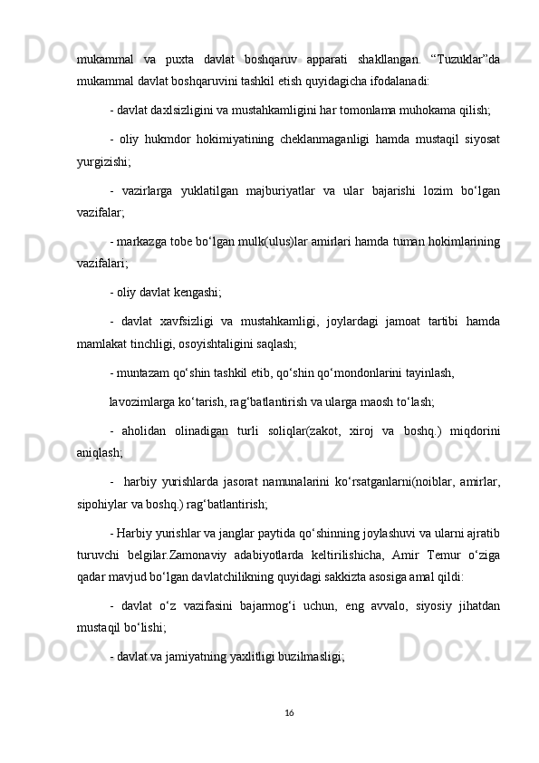 mukammal   va   puxta   davlat   boshqaruv   apparati   shakllangan.   “Tuzuklar”da
mukammal davlat boshqaruvini tashkil etish quyidagicha ifodalanadi:
- davlat daxlsizligini va mustahkamligini har tomonlama muhokama qilish;
-   oliy   hukmdor   hokimiyatining   cheklanmaganligi   hamda   mustaqil   siyosat
yurgizishi;
-   vazirlarga   yuklatilgan   majburiyatlar   va   ular   bajarishi   lozim   bo‘lgan
vazifalar;
- markazga tobe bo‘lgan mulk(ulus)lar amirlari hamda tuman hokimlarining
vazifalari;
- oliy davlat kengashi;
-   davlat   xavfsizligi   va   mustahkamligi,   joylardagi   jamoat   tartibi   hamda
mamlakat tinchligi, osoyishtaligini saqlash;
- muntazam qo‘shin tashkil etib, qo‘shin qo‘mondonlarini tayinlash, 
lavozimlarga ko‘tarish, rag‘batlantirish va ularga maosh to‘lash;
-   aholidan   olinadigan   turli   soliqlar(zakot,   xiroj   va   boshq.)   miqdorini
aniqlash;
-     harbiy   yurishlarda   jasorat   namunalarini   ko‘rsatganlarni(noiblar,   amirlar,
sipohiylar va boshq.) rag‘batlantirish;
- Harbiy yurishlar va janglar paytida qo‘shinning joylashuvi va ularni ajratib
turuvchi   belgilar.Zamonaviy   adabiyotlarda   keltirilishicha,   Amir   Temur   o‘ziga
qadar mavjud bo‘lgan davlatchilikning quyidagi sakkizta asosiga amal qildi:
-   davlat   o‘z   vazifasini   bajarmog‘i   uchun,   eng   avvalo,   siyosiy   jihatdan
mustaqil bo‘lishi;
- davlat va jamiyatning yaxlitligi buzilmasligi;
16 