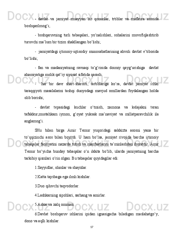 -   davlat   va   jamiyat   muayyan   bir   qonunlar,   trtiblar   va   mafkura   asosida
boshqarilmog‘i;
-   boshqaruvning   turli   tabaqalari,   yo‘nalishlari,   sohalarini   muvofiqlashtirib
turuvchi ma’lum bir tizim shakllangan bo‘lishi;
-     jamiyatdagi   ijtimoiy-iqtisodiy   munosabatlarining   ahvoli   davlat   e’tiborida
bo‘lishi;
-   fan   va   madaniyatning   ravnaqi   to‘g‘risida   doimiy   qayg‘urishiga     davlat
ahamiyatiga molik qat’iy siyosat sifatida qarash;
-     har   bir   davr   shart-sharoiti,   tartiblariga   ko‘ra,   davlat   jamiyat   ichki
taraqqiyoti   masalalarini   tashqi   dunyodagi   mavjud   omillardan   foydalangan   holda
olib borishi;
-   davlat   tepasidagi   kuchlar   o‘tmish,   zamona   va   kelajakni   teran
tafakkur,mustahkam   iymon,   g‘oyat   yuksak   ma’naviyat   va   millatparavchilik   ila
anglamog‘i.
SHu   bilan   birga   Amir   Temur   yuqoridagi   sakkizta   asosni   yana   bir
to‘qqizinchi   asos   bilan   boyitdi.   U   ham   bo‘lsa,   jamiyat   rivojida   barcha   ijtimoiy
tabaqalar faoliyatini nazarda tutish va manfaatlarini ta’minlashdan iboratdir. Amir
Temur   bo‘yicha   bunday   tabaqalar   o‘n   ikkita   bo‘lib,   ularda   jamiyatning   barcha
tarkibiy qismlari o‘rin olgan. Bu tabaqalar quyidagilar edi:
1.Sayyidlar, olimlar va shayxlar.
2.Katta tajribaga ega ilmli kishilar.
3.Duo qiluvchi taqvodorlar. 
4.Lashkarning sipohlari, sarhang va amirlar.
5.Askar va xalq ommasi.
6.Davlat   boshqaruv   ishlarini   ipidan   ignasigacha   biladigan   maslahatgo‘y,
dono va aqlli kishilar.
17 