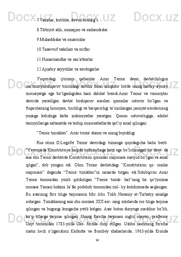 7.Vazirlar, kotiblar, devon boshlig‘i.
8.Tibbiyot ahli, munajjim va muhandislar.
9.Muhaddislar va muarrixlar.
10.Tasavvuf vakillari va oriflar.
11.Hunarmandlar va san’atkorlar.
12.Ajnabiy sayyohlar va savdogarlar. 
Yuqoridagi   ijtimoiy   qatlamlar   Amir   Temur   davri   davlatchiligini
ma’muriyboshqaruv   tizimidagi   tartiblr   bilan   aloqador   holda   uning   harbiy-siyosiy
xususiyatga   ega   bo‘lganligidan   ham   dalolat   beradi.Amir   Temur   va   temuriylar
davrida   yaratilgan   davlat   boshqaruv   asoslari   qonunlar   ustuvor   bo‘lgan   va
fuqarolarning himoyasi, tinchligi va barqarorligi ta’minlangan jamiyat asoslarining
yuzaga   kelishiga   katta   imkoniyatlar   yaratgan.   Qonun   ustuvorligiga,   adolat
tamoyillariga saltanatda va tashqi munosabatlarda qat’iy amal qilingan. 
“Temur tuzuklari”. Amir temur shaxsi va uning buyukligi.
Rus   olimi   D.Logofet   Temur   davridagi   tuzumga   quyidagicha   baho   berib:
“Yevropada Konstitutsiya haqida tushunchaga ham ega bo‘lishmagan bir davr- da
ana shu Temur davlatida Konstitutsion qonunlar majmuasi mavjud bo‘lgan va amal
qilgan”,   deb   yozgan   edi.   Olim   Temur   davlatidagi   “Konstitutsion   qo-   nunlar
majmuasi”   deganda   “Temur   tuzuklari”ni   nazarda   tutgan   edi.Sohibqiron   Amir
Temur   tomonidan   yozib   qoldirilgan   “Temur   tuzuk-   lari”ning   bir   qo‘lyozma
nusxasi Yaman hokimi Ja’far podshoh tomonidan mil- liy kutubxonada saqlangan.
Bu   asarning   fors   tiliga   tarjimasini   Mir   Abu   Tolib   Hasaniy   at-Turbatiy   amalga
oshirgan. Tuzuklaming ana shu nusxasi XIX asr- ning oxirlarida rus tiliga tarjima
qilingan va bugungi kungacha yetib kelgan. Asar butun dunyoga mashhur  bo‘lib,
ko‘p   tillarga   tarjima   qilingan.   Uning   forscha   tarjimasi   ingliz   mayori,   professor
Uayt   tomonidan   1783-yilda   Oks-   fordda   chop   etilgan.   Ushbu   nashrning   forscha
matni   hech   o‘zgarishsiz   Kalkutta   va   Bombey   shaharlarida,   1963-yilda   Eronda
18 