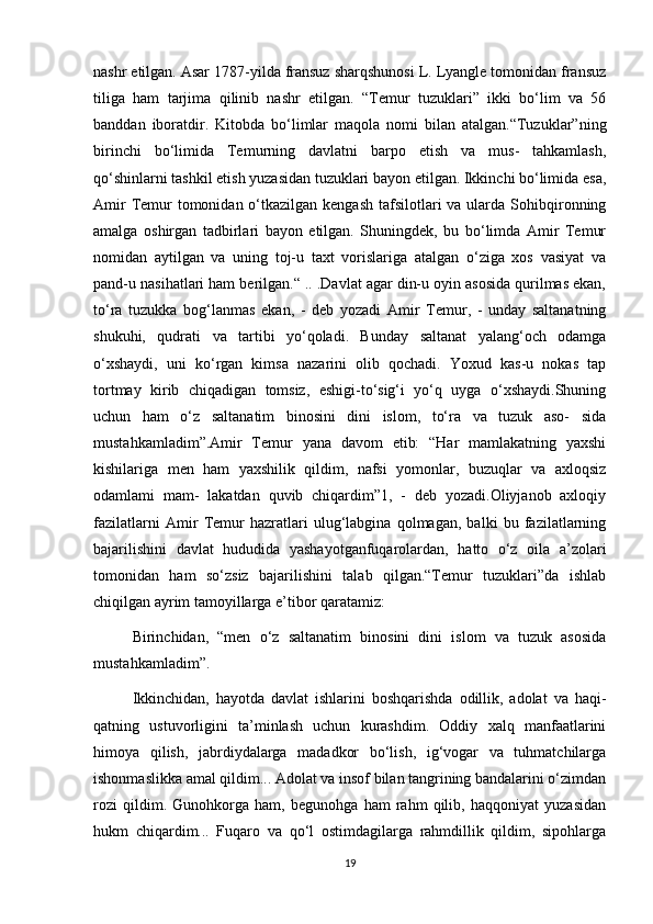nashr etilgan. Asar 1787-yilda fransuz sharqshunosi L. Lyangle tomonidan fransuz
tiliga   ham   tarjima   qilinib   nashr   etilgan.   “Temur   tuzuklari”   ikki   bo‘lim   va   56
banddan   iboratdir.   Kitobda   bo‘limlar   maqola   nomi   bilan   atalgan.“Tuzuklar”ning
birinchi   bo‘limida   Temurning   davlatni   barpo   etish   va   mus-   tahkamlash,
qo‘shinlarni tashkil etish yuzasidan tuzuklari bayon etilgan. Ikkinchi bo‘limida esa,
Amir  Temur  tomonidan o‘tkazilgan kengash  tafsilotlari  va ularda  Sohibqironning
amalga   oshirgan   tadbirlari   bayon   etilgan.   Shuningdek,   bu   bo‘limda   Amir   Temur
nomidan   aytilgan   va   uning   toj-u   taxt   vorislariga   atalgan   o‘ziga   xos   vasiyat   va
pand-u nasihatlari ham berilgan.“ .. .Davlat agar din-u oyin asosida qurilmas ekan,
to‘ra   tuzukka   bog‘lanmas   ekan,   -   deb   yozadi   Amir   Temur,   -   unday   saltanatning
shukuhi,   qudrati   va   tartibi   yo‘qoladi.   Bunday   saltanat   yalang‘och   odamga
o‘xshaydi,   uni   ko‘rgan   kimsa   nazarini   olib   qochadi.   Yoxud   kas-u   nokas   tap
tortmay   kirib   chiqadigan   tomsiz,   eshigi-to‘sig‘i   yo‘q   uyga   o‘xshaydi.Shuning
uchun   ham   o‘z   saltanatim   binosini   dini   islom,   to‘ra   va   tuzuk   aso-   sida
mustahkamladim”.Amir   Temur   yana   davom   etib:   “Har   mamlakatning   yaxshi
kishilariga   men   ham   yaxshilik   qildim,   nafsi   yomonlar,   buzuqlar   va   axloqsiz
odamlami   mam-   lakatdan   quvib   chiqardim”1,   -   deb   yozadi.Oliyjanob   axloqiy
fazilatlarni   Amir   Temur   hazratlari   ulug‘labgina   qolmagan,   balki   bu   fazilatlarning
bajarilishini   davlat   hududida   yashayotganfuqarolardan,   hatto   o‘z   oila   a’zolari
tomonidan   ham   so‘zsiz   bajarilishini   talab   qilgan.“Temur   tuzuklari”da   ishlab
chiqilgan ayrim tamoyillarga e’tibor qaratamiz:
Birinchidan,   “men   o‘z   saltanatim   binosini   dini   islom   va   tuzuk   asosida
mustahkamladim”.
Ikkinchidan,   hayotda   davlat   ishlarini   boshqarishda   odillik,   adolat   va   haqi-
qatning   ustuvorligini   ta’minlash   uchun   kurashdim.   Oddiy   xalq   manfaatlarini
himoya   qilish,   jabrdiydalarga   madadkor   bo‘lish,   ig‘vogar   va   tuhmatchilarga
ishonmaslikka amal qildim... Adolat va insof bilan tangrining bandalarini o‘zimdan
rozi   qildim.   Gunohkorga   ham,   begunohga   ham   rahm   qilib,   haqqoniyat   yuzasidan
hukm   chiqardim...   Fuqaro   va   qo‘l   ostimdagilarga   rahmdillik   qildim,   sipohlarga
19 