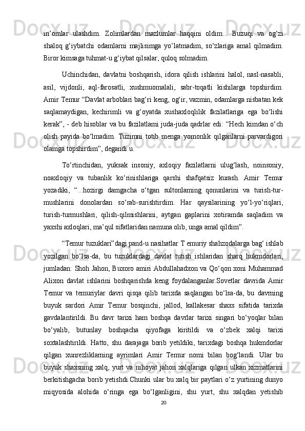 in’omlar   ulashdim.   Zolimlardan   mazlumlar   haqqini   oldim...   Buzuqi   va   og‘zi
shaloq   g‘iybatchi   odamlarni   majlisimga   yo‘latmadim,   so‘zlariga   amal   qilmadim.
Biror kimsaga tuhmat-u g‘iybat qilsalar, quloq solmadim.
Uchinchidan,   davlatni   boshqarish,   idora   qilish   ishlarini   halol,   nasl-nasabli,
asil,   vijdonli,   aql-farosatli,   xushmuomalali,   sabr-toqatli   kishilarga   topshirdim.
Amir Temur “Davlat arboblari bag‘ri keng, og‘ir, vazmin, odamlarga nisbatan kek
saqlamaydigan,   kechirimli   va   g‘oyatda   xushaxloqlilik   fazilatlariga   ega   bo‘lishi
kerak”, - deb hisoblar va bu fazilatlami juda-juda qadrlar edi: “Hech kimdan o‘ch
olish   payida   bo‘lmadim.   Tuzimni   totib   menga   yomonlik   qilganlarni   parvardigori
olamga topshirdim”, degandi u.
To‘rtinchidan,   yuksak   insoniy,   axloqiy   fazilatlarni   ulug‘lash,   noinsoniy,
noaxloqiy   va   tubanlik   ko‘rinishlariga   qarshi   shafqatsiz   kurash.   Amir   Temur
yozadiki,   “...hozirgi   damgacha   o‘tgan   sultonlaming   qonunlarini   va   turish-tur-
mushlarini   donolardan   so‘rab-surishtirdim.   Har   qaysilarining   yo‘l-yo‘riqlari,
turish-turmushlari,   qilish-qilmishlarini,   aytgan   gaplarini   xotiramda   saqladim   va
yaxshi axloqlari, ma’qul sifatlaridan namuna olib, unga amal qildim”.
“Temur tuzuklari”dagi pand-u nasihatlar T emuriy shahzodalarga bag‘ ishlab
yozilgan   bo‘lsa-da,   bu   tuzuklardagi   davlat   tutish   ishlaridan   sharq   hukmdorlari,
jumladan: Shoh Jahon, Buxoro amiri Abdullahadxon va Qo‘qon xoni Muhammad
Alixon   davlat   ishlarini   boshqarishda   keng   foydalanganlar.Sovetlar   davrida   Amir
Temur   va   temuriylar   davri   qisqa   qilib   tarixda   saqlangan   bo‘lsa-da,   bu   davrning
buyuk   sardori   Amir   Temur   bosqinchi,   jallod,   kallakesar   shaxs   sifatida   tarixda
gavdalantirildi.   Bu   davr   tarixi   ham   boshqa   davrlar   tarixi   singari   bo‘yoqlar   bilan
bo‘yalib,   butunlay   boshqacha   qiyofaga   kiritildi   va   o‘zbek   xalqi   tarixi
soxtalashtirildi.   Hatto,   shu   darajaga   borib   yetildiki,   tarixdagi   boshqa   hukmdorlar
qilgan   xunrezliklarning   ayrimlari   Amir   Temur   nomi   bilan   bog‘landi.   Ular   bu
buyuk  shaxsning   xalq,  yurt   va   nihoyat   jahon  xalqlariga   qilgan   ulkan   xizmatlarini
berkitishgacha borib yetishdi.Chunki ular bu xalq bir paytlari o‘z yurtining dunyo
miqyosida   alohida   o‘ringa   ega   bo‘lganligini,   shu   yurt,   shu   xalqdan   yetishib
20 