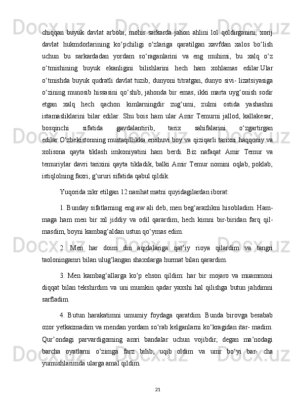 chiqqan   buyuk   davlat   arbobi,   mohir   sarkarda   jahon   ahlini   lol   qoldirganini,   xorij
davlat   hukmdorlarining   ko‘pchiligi   o‘zlariga   qaratilgan   xavfdan   xalos   bo‘lish
uchun   bu   sarkardadan   yordam   so‘raganlarini   va   eng   muhimi,   bu   xalq   o‘z
o‘tmishining   buyuk   ekanligini   bilishlarini   hech   ham   xohlamas   edilar.Ular
o‘tmishda buyuk qudratli davlat tuzib, dunyoni titratgan, dunyo sivi- lizatsiyasiga
o‘zining munosib  hissasini  qo‘shib, jahonda bir  emas,  ikki  marta uyg‘onish sodir
etgan   xalq   hech   qachon   kimlarningdir   zug‘umi,   zulmi   ostida   yashashni
istamasliklarini   bilar   edilar.   Shu   bois   ham   ular   Amir   Temurni   jallod,   kallakesar,
bosqinchi   sifatida   gavdalantirib,   tarix   sahifalarini   o‘zgartirgan
edilar.O‘zbekistonning mustaqillikka erishuvi boy va qiziqarli tarixni haqqoniy va
xolisona   qayta   tiklash   imkoniyatini   ham   berdi.   Biz   nafaqat   Amir   Temur   va
temuriylar   davri   tarixini   qayta   tikladik,   balki   Amir   Temur   nomini   oqlab,   poklab,
istiqlolning faxri, g‘ururi sifatida qabul qildik.
Yuqorida zikr etilgan 12 nasihat matni quyidagilardan iborat:
1. Bunday sifatlarning eng aw ali deb, men beg‘arazlikni hisobladim. Ham-
maga   ham   men   bir   xil   jiddiy   va   odil   qarardim,   hech   kimni   bir-biridan   farq   qil-
masdim, boyni kambag‘aldan ustun qo‘ymas edim.
2.   Men   har   doim   din   aqidalariga   qat’iy   rioya   qilardim   va   tangri
taoloningamri bilan ulug‘langan shaxslarga hurmat bilan qarardim.
3.   Men   kambag‘allarga   ko‘p   ehson   qildim:   har   bir   mojaro   va   muammoni
diqqat   bilan   tekshirdim   va   uni   mumkin   qadar   yaxshi   hal   qilishga   butun   jahdimni
sarfladim.
4.   Butun   harakatimni   umumiy   foydaga   qaratdim.   Bunda   birovga   besabab
ozor yetkazmadim va mendan yordam so‘rab kelganlarni ko‘kragidan itar- madim.
Qur’ondagi   parvardigoming   amri   bandalar   uchun   vojibdir,   degan   ma’nodagi
barcha   oyatlarni   o‘zimga   farz   bilib,   uqib   oldim   va   umr   bo‘yi   bar-   cha
yumushlarimda ularga amal qildim.
21 