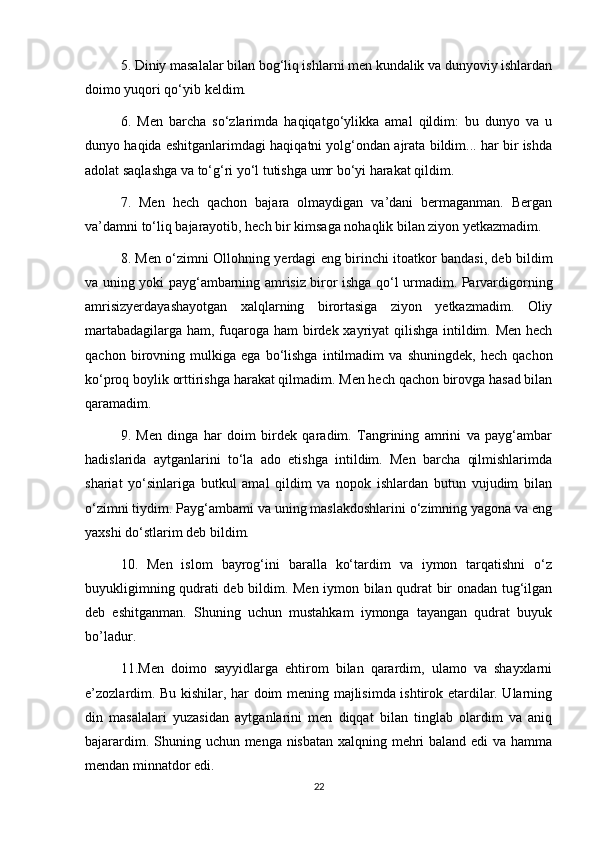 5. Diniy masalalar bilan bog‘liq ishlarni men kundalik va dunyoviy ishlardan
doimo yuqori qo‘yib keldim.
6.   Men   barcha   so‘zlarimda   haqiqatgo‘ylikka   amal   qildim:   bu   dunyo   va   u
dunyo haqida eshitganlarimdagi haqiqatni yolg‘ondan ajrata bildim... har bir ishda
adolat saqlashga va to‘g‘ri yo‘l tutishga umr bo‘yi harakat qildim.
7.   Men   hech   qachon   bajara   olmaydigan   va’dani   bermaganman.   Bergan
va’damni to‘liq bajarayotib, hech bir kimsaga nohaqlik bilan ziyon yetkazmadim.
8. Men o‘zimni Ollohning yerdagi eng birinchi itoatkor bandasi, deb bildim
va uning yoki payg‘ambarning amrisiz biror ishga qo‘l urmadim. Parvardigorning
amrisizyerdayashayotgan   xalqlarning   birortasiga   ziyon   yetkazmadim.   Oliy
martabadagilarga ham, fuqaroga ham  birdek xayriyat qilishga  intildim. Men hech
qachon   birovning   mulkiga   ega   bo‘lishga   intilmadim   va   shuningdek,   hech   qachon
ko‘proq boylik orttirishga harakat qilmadim. Men hech qachon birovga hasad bilan
qaramadim.
9.   Men   dinga   har   doim   birdek   qaradim.   Tangrining   amrini   va   payg‘ambar
hadislarida   aytganlarini   to‘la   ado   etishga   intildim.   Men   barcha   qilmishlarimda
shariat   yo‘sinlariga   butkul   amal   qildim   va   nopok   ishlardan   butun   vujudim   bilan
o‘zimni tiydim. Payg‘ambami va uning maslakdoshlarini o‘zimning yagona va eng
yaxshi do‘stlarim deb bildim.
10.   Men   islom   bayrog‘ini   baralla   ko‘tardim   va   iymon   tarqatishni   o‘z
buyukligimning qudrati deb bildim. Men iymon bilan qudrat bir onadan tug‘ilgan
deb   eshitganman.   Shuning   uchun   mustahkam   iymonga   tayangan   qudrat   buyuk
bo’ladur.
11.Men   doimo   sayyidlarga   ehtirom   bilan   qarardim,   ulamo   va   shayxlarni
e’zozlardim. Bu kishilar, har doim mening majlisimda ishtirok etardilar. Ularning
din   masalalari   yuzasidan   aytganlarini   men   diqqat   bilan   tinglab   olardim   va   aniq
bajarardim.   Shuning uchun menga nisbatan xalqning mehri  baland edi  va hamma
mendan minnatdor edi.
22 