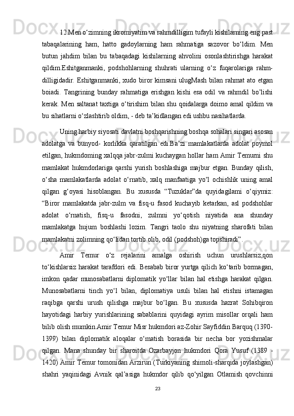 12.Men o‘zimning ikromiyatim va rahmdilligim tufayli kishilarning eng past
tabaqalarining   ham,   hatto   gadoylarning   ham   rahmatiga   sazovor   bo‘ldim.   Men
butun   jahdim   bilan   bu   tabaqadagi   kishilarning   ahvolini   osonlashtirishga   harakat
qildim.Eshitganmanki,   podshohlarning   shuhrati   ularning   o‘z   fuqarolariga   rahm-
dilligidadir.  Eshitganmanki,  xudo  biror  kimsani  ulugMash   bilan  rahmat  ato  etgan
boiadi.   Tangrining   bunday   rahmatiga   erishgan   kishi   esa   odil   va   rahmdil   bo’lishi
kerak. Men saltanat  taxtiga o‘tirishim bilan shu qoidalarga doimo amal qildim va
bu sihatlarni o‘zlashtirib oldim, - deb ta’kidlangan edi ushbu nasihatlarda.
Uning harbiy siyosati davlatni boshqarishning boshqa sohalari singari asosan
adolatga   va   bunyod-   korlikka   qaratilgan   edi.Ba’zi   mamlakatlarda   adolat   poymol
etilgan, hukmdoming xalqqa jabr-zulmi kuchaygan hollar ham Amir Temurni shu
mamlakat   hukmdorlariga   qarshi   yurish   boshlashiga   majbur   etgan.   Bunday   qilish,
o‘sha   mamlakatlarda   adolat   o‘rnatib,   xalq   manfaatiga   yo‘l   ochishlik   uning   amal
qilgan   g‘oyasi   hisoblangan.   Bu   xususda   “Tuzuklar”da   quyidagilami   o‘qiymiz:
“Biror   mamlakatda   jabr-zulm   va   fisq-u   fasod   kuchayib   ketarkan,   asl   podshohlar
adolat   o‘rnatish,   fisq-u   fasodni,   zulmni   yo‘qotish   niyatida   ana   shunday
mamlakatga   hujum   boshlashi   lozim.   Tangri   taolo   shu   niyatning   sharofati   bilan
mamlakatni zolimning qo‘lidan tortib olib, odil (podshoh)ga topshiradi”.
Amir   Temur   o‘z   rejalarini   amalga   oshirish   uchun   urushlarsiz,qon
to‘kishlarsiz harakat tarafdori edi. Besabab biror yurtga qilich ko‘tarib bormagan,
imkon   qadar   munosabatlarni   diplomatik   yo‘llar   bilan   hal   etishga   harakat   qilgan.
Munosabatlarni   tinch   yo‘l   bilan,   diplomatiya   usuli   bilan   hal   etishni   istamagan
raqibga   qarshi   urush   qilishga   majbur   bo‘lgan.   Bu   xususda   hazrat   Sohibqiron
hayotidagi   harbiy   yurishlarining   sabablarini   quyidagi   ayrim   misollar   orqali   ham
bilib olish mumkin.Amir Temur Misr hukmdori az-Zohir Sayfiddin Barquq (1390-
1399)   bilan   diplomatik   aloqalar   o‘matish   borasida   bir   necha   bor   yozishmalar
qilgan.   Mana   shunday   bir   sharoitda   Ozarbayjon   hukmdori   Qora   Yusuf   (1389   -
1420) Amir Temur tomonidan Arzirun (Turkiyaning shimoli-sharqida joylashgan)
shahri   yaqinidagi   Avnik   qal’asiga   hukmdor   qilib   qo‘yilgan   Otlamish   qovchinni
23 