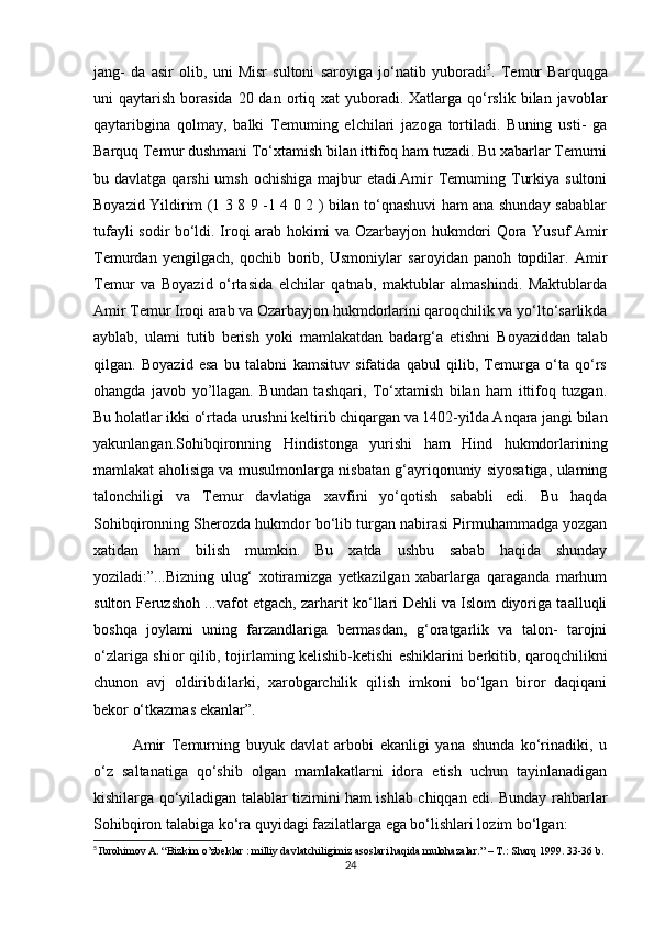 jang-   da   asir   olib,   uni   Misr   sultoni   saroyiga   jo‘natib   yuboradi 5
.   Temur   Barquqga
uni  qaytarish  borasida  20 dan  ortiq  xat  yuboradi.  Xatlarga  qo‘rslik  bilan  javoblar
qaytaribgina   qolmay,   balki   Temuming   elchilari   jazoga   tortiladi.   Buning   usti-   ga
Barquq Temur dushmani To‘xtamish bilan ittifoq ham tuzadi. Bu xabarlar Temurni
bu davlatga qarshi  umsh  ochishiga majbur  etadi.Amir  Temuming Turkiya sultoni
Boyazid Yildirim (1 3 8 9 -1 4 0 2 ) bilan to‘qnashuvi ham ana shunday sabablar
tufayli sodir bo‘ldi. Iroqi arab hokimi va Ozarbayjon hukmdori Qora Yusuf Amir
Temurdan   yengilgach,   qochib   borib,   Usmoniylar   saroyidan   panoh   topdilar.   Amir
Temur   va   Boyazid   o‘rtasida   elchilar   qatnab,   maktublar   almashindi.   Maktublarda
Amir Temur Iroqi arab va Ozarbayjon hukmdorlarini qaroqchilik va yo‘lto‘sarlikda
ayblab,   ulami   tutib   berish   yoki   mamlakatdan   badarg‘a   etishni   Boyaziddan   talab
qilgan.   Boyazid   esa   bu   talabni   kamsituv   sifatida   qabul   qilib,   Temurga   o‘ta   qo‘rs
ohangda   javob   yo’llagan.   Bundan   tashqari,   To‘xtamish   bilan   ham   ittifoq   tuzgan.
Bu holatlar ikki o‘rtada urushni keltirib chiqargan va 1402-yilda Anqara jangi bilan
yakunlangan.Sohibqironning   Hindistonga   yurishi   ham   Hind   hukmdorlarining
mamlakat aholisiga va musulmonlarga nisbatan g‘ayriqonuniy siyosatiga, ulaming
talonchiligi   va   Temur   davlatiga   xavfini   yo‘qotish   sababli   edi.   Bu   haqda
Sohibqironning Sherozda hukmdor bo‘lib turgan nabirasi Pirmuhammadga yozgan
xatidan   ham   bilish   mumkin.   Bu   xatda   ushbu   sabab   haqida   shunday
yoziladi:”...Bizning   ulug‘   xotiramizga   yetkazilgan   xabarlarga   qaraganda   marhum
sulton Feruzshoh ...vafot etgach, zarharit ko‘llari Dehli va Islom diyoriga taalluqli
boshqa   joylami   uning   farzandlariga   bermasdan,   g‘oratgarlik   va   talon-   tarojni
o‘zlariga shior qilib, tojirlaming kelishib-ketishi eshiklarini berkitib, qaroqchilikni
chunon   avj   oldiribdilarki,   xarobgarchilik   qilish   imkoni   bo‘lgan   biror   daqiqani
bekor o‘tkazmas ekanlar”.
Amir   Temurning   buyuk   davlat   arbobi   ekanligi   yana   shunda   ko‘rinadiki,   u
o‘z   saltanatiga   qo‘shib   olgan   mamlakatlarni   idora   etish   uchun   tayinlanadigan
kishilarga qo‘yiladigan talablar tizimini ham ishlab chiqqan edi. Bunday rahbarlar
Sohibqiron talabiga ko‘ra quyidagi fazilatlarga ega bo‘lishlari lozim bo‘lgan:
5
  Ibrohimov A. “Bizkim o’zbeklar : milliy davlatchiligimiz asoslari haqida mulohazalar.” – T.: Sharq 1999. 33-36 b.
24 