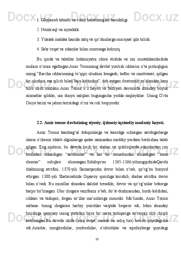 1. Oliyjanob tabiatli va ruhiy holatining ko‘tarinkiligi.
2. Nozik aql va ziyraklik.
3. Yuksak malaka hamda xalq va qo‘shinlarga murojaat qila bilish.
4. Sabr-toqat va odamlar bilan murosaga kelmoq.
Bu   qoida   va   talablar   hokimiyatni   idora   etishda   va   uni   mustahkamlashda
muhim o‘rinni egallagan.Amir Temuming davlat yuritish ishlarini o‘ta pishiqligini
uning “Barcha ishlarimning to‘qqiz ulushini kengash, tadbir va mashvarat, qolgan
bir ulushini esa qilich bilan bajo keltirdim”, deb aytgan ibratomuz so‘zlaridan ham
bilib olish mumkin.Amir  Temur  o‘z hayoti  va faoliyati davomida shunday buyuk
xizmatlar   qildiki,   uni   dunyo   xalqlari   bugungacha   yodda   saqlaydilar.   Uning   O‘rta
Osiyo tarixi va jahon tarixidagi o‘rni va roli beqiyosdir.
2.2. Amir temur davlatining siyosiy, ijtimoiy-iqtisodiy madaniy hayoti.
Amir   Temur   kambag‘al   dehqonlarga   va   kasodga   uchragan   savdogarlarga
ularni o‘zlarini tiklab olgunlariga qadar xazinadan moddiy yordam berilishini talab
qilgan.   Eng   muhimi,   bu   davrda   hech   bir   shahar   va   qishloqlarda   odamlardan   jon
boshidan   olinadigan   “sarshumor”   va   har   bir   xonadondan   olinadigan   “xona
shumor”   soliqlari   olinmagan.Sohibqiron   1365-1366-yilningqishidaQarshi
shahrining   atrofini,   1370-yili   Samarqandni   devor   bilan   o‘rab,   qo‘rg‘on   bunyod
ettirgan.   1380-yili   Shahrisabzda   Oqsaroy   qurishga   kirishib,   shahar   atrofini   devor
bilan   o‘radi.   Bu   misollar   shundan   dalolat   beradiki,   devor   va   qo‘rg‘onlar   bekorga
barpo bo‘lmagan. Ular chegara vazifasini o‘tab, do‘st-dushmandan, bordi-keldidan,
ichkari   va   tashqari,   degan   so‘zlar   ma’nolariga   monedir.   Ma’lumki,   Amir   Temur
saltana-   tining   chegarasi   harbiy   yurishlar   vaqtida   beqaror   edi,   lekin   shunday
boiishiga   qaramay   uning   yurtidan   biror   bir   narsa   tashqariga   so‘roqsiz   olib   chiqib
ketilmagan.Bu   davrda   ulufa   (oziq-ovqat,   maosh   va   soliq   turi)   berish   quyidagicha
edi.Amirlar,   mingboshilar,   yuzboshilar,   o‘nboshilar   va   sipohiylarga   quyidagi
25 