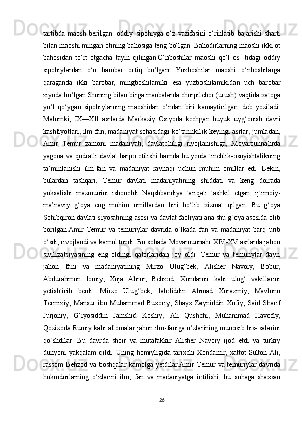 tartibda   maosh   berilgan:   oddiy   sipohiyga   o‘z   vazifasini   o‘rinlatib   bajarishi   sharti
bilan maoshi mingan otining bahosiga teng bo‘lgan. Bahodirlarning maoshi ikki ot
bahosidan   to‘rt   otgacha   tayin   qilingan.O‘nboshilar   maoshi   qo‘l   os-   tidagi   oddiy
sipohiylardan   o‘n   barobar   ortiq   bo‘lgan.   Yuzboshilar   maoshi   o‘nboshilarga
qaraganda   ikki   barobar,   mingboshilamiki   esa   yuzboshilamikidan   uch   barobar
ziyoda bo‘lgan.Shuning bilan birga manbalarda chorpilchor (urush) vaqtida xatoga
yo‘l   qo‘ygan   sipohiylarning   maoshidan   o‘ndan   biri   kamaytirilgan,   deb   yoziladi.
Malumki,   IX—XII   asrlarda   Markaziy   Osiyoda   kechgan   buyuk   uyg‘onish   davri
kashfiyotlari, ilm-fan, madaniyat sohasidagi ko‘tarinkilik keyingi asrlar, jumladan,
Amir   Temur   zamoni   madaniyati,   davlatchiligi   rivojlanishiga,   Movarounnahrda
yagona va qudratli davlat  barpo etilishi  hamda bu yerda tinchlik-osoyishtalikning
ta’minlanishi   ilm-fan   va   madaniyat   ravnaqi   uchun   muhim   omillar   edi.   Lekin,
bulardan   tashqari,   Temur   davlati   madaniyatining   shiddati   va   keng   doirada
yuksalishi   mazmunini   ishonchli   Naqshbandiya   tariqati   tashkil   etgan,   ijtimoiy-
ma’naviy   g‘oya   eng   muhim   omillardan   biri   bo‘lib   xizmat   qilgan.   Bu   g‘oya
Sohibqiron davlati siyosatining asosi va davlat faoliyati ana shu g‘oya asosida olib
borilgan.Amir   Temur   va   temuriylar   davrida   o‘lkada   fan   va   madaniyat   barq   urib
o‘sdi, rivojlandi va kamol topdi. Bu sohada Movarounnahr XIV-XV asrlarda jahon
sivilizatsiyasining   eng   oldingi   qatorlaridan   joy   oldi.   Temur   va   temuriylar   davri
jahon   fani   va   madaniyatining   Mirzo   Ulug‘bek,   Alisher   Navoiy,   Bobur,
Abdurahmon   Jomiy,   Xoja   Ahror,   Behzod,   Xondamir   kabi   ulug‘   vakillarini
yetishtirib   berdi.   Mirzo   Ulug‘bek,   Jaloliddin   Ahmad   Xorazmiy,   Mavlono
Termiziy,   Mansur   ibn   Muhammad   Buxoriy,   Shayx   Zayniddin   Xofiy,   Said   Sharif
Jurjoniy,   G‘iyosiddin   Jamshid   Koshiy,   Ali   Qushchi,   Muhammad   Havofiy,
Qozizoda Rumiy kabi allomalar jahon ilm-faniga o‘zlarining munosib his- salarini
qo‘shdilar.   Bu   davrda   shoir   va   mutafakkir   Alisher   Navoiy   ijod   etdi   va   turkiy
dunyoni yakqalam  qildi. Uning homiyligida tarixchi Xondamir, xattot Sulton Ali,
rassom Behzod va boshqalar kamolga yetdilar.Amir Temur va temuriylar davrida
hukmdorlarning   o‘zlarini   ilm,   fan   va   madaniyatga   intilishi,   bu   sohaga   shaxsan
26 
