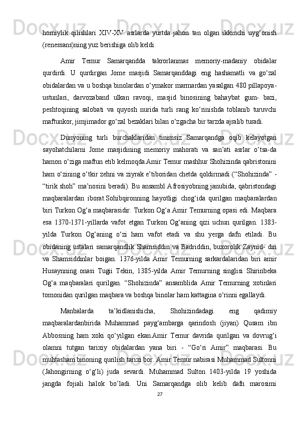 homiylik   qilishlari   XIV-XV   asrlarda   yurtda   jahon   tan   olgan   ikkinchi   uyg‘onish
(renessans)ning yuz berishiga olib keldi.
Amir   Temur   Samarqandda   takrorlanmas   memoriy-madaniy   obidalar
qurdirdi.   U   qurdirgan   Jome   masjidi   Samarqanddagi   eng   hashamatli   va   go‘zal
obidalardan va u boshqa binolardan o‘ymakor marmardan yasalgan 480 pillapoya-
ustunlari,   darvozaband   ulkan   ravoqi,   masjid   binosining   bahaybat   gum-   bazi,
peshtoqining   salobati   va   quyosh   nurida   turli   rang   ko‘rinishda   toblanib   turuvchi
maftunkor, jimjimador go‘zal bezaklari bilan o‘zgacha bir tarzda ajralib turadi. 
Dunyoning   turli   burchaklaridan   tinimsiz   Samarqandga   oqib   kelayotgan
sayohatchilarni   Jome   masjidining   memoriy   mahorati   va   san’ati   asrlar   o‘tsa-da
hamon o‘ziga maftun etib kelmoqda.Amir Temur mashhur Shohizinda qabristonini
ham o‘zining o‘tkir zehni va ziyrak e’tiboridan chetda qoldirmadi (“Shohizinda” -
“tirik shoh” ma’nosini beradi). Bu ansambl Afrosiyobning janubida, qabristondagi
maqbaralardan   iborat.Sohibqironning   hayotligi   chog‘ida   qurilgan   maqbaralardan
biri Turkon Og‘a maqbarasidir. Turkon Og‘a Amir Temurning opasi edi. Maqbara
esa   1370-1371-yillarda   vafot   etgan   Turkon   Og‘aning   qizi   uchun   qurilgan.   1383-
yilda   Turkon   Og‘aning   o‘zi   ham   vafot   etadi   va   shu   yerga   dafn   etiladi.   Bu
obidaning ustalari   samarqandlik  Shamsiddin  va Badriddin,  buxorolik  Zaynid-  din
va   Shamsiddinlar   boigan.   1376-yilda   Amir   Temurning   sarkardalaridan   biri   amir
Husaynning   onasi   Tugii   Tekin,   1385-yilda   Amir   Temurning   singlisi   Shirinbeka
Og‘a   maqbaralari   qurilgan.   “Shohizinda”   ansamblida   Amir   Temurning   xotinlari
tomonidan qurilgan maqbara va boshqa binolar ham kattagina o‘rinni egallaydi.
Manbalarda   ta’kidlanishicha,   Shohizindadagi   eng   qadimiy
maqbaralardanbirida   Muhammad   payg‘ambarga   qarindosh   (jiyan)   Qusam   ibn
Abbosning   ham   xoki   qo‘yilgan   ekan.Amir   Temur   davrida   qurilgan   va   dovrug‘i
olamni   tutgan   tarixiy   obidalardan   yana   biri   -   “Go‘ri   Amir”   maqbarasi.   Bu
muhtasham binoning qurilish tarixi bor. Amir Temur nabirasi Muhammad Sultonni
(Jahongirning   o‘g‘li)   juda   sevardi.   Muhammad   Sulton   1403-yilda   19   yoshida
jangda   fojiali   halok   bo’ladi.   Uni   Samarqandga   olib   kelib   dafn   marosimi
27 