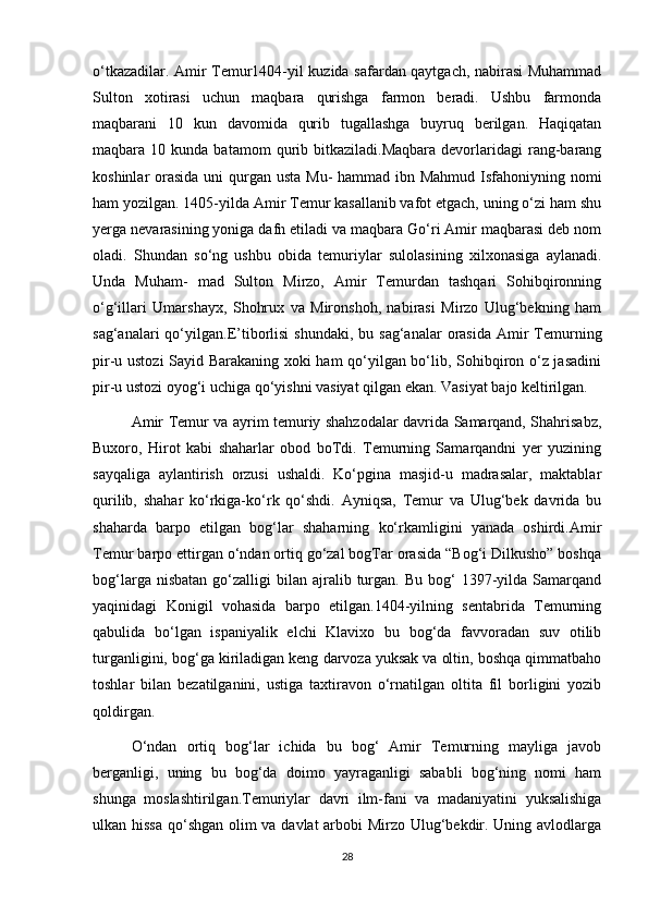 o‘tkazadilar. Amir Temur1404-yil kuzida safardan qaytgach, nabirasi Muhammad
Sulton   xotirasi   uchun   maqbara   qurishga   farmon   beradi.   Ushbu   farmonda
maqbarani   10   kun   davomida   qurib   tugallashga   buyruq   berilgan.   Haqiqatan
maqbara  10  kunda  batamom  qurib  bitkaziladi.Maqbara  devorlaridagi   rang-barang
koshinlar orasida uni  qurgan usta Mu-  hammad ibn Mahmud Isfahoniyning nomi
ham yozilgan. 1405-yilda Amir Temur kasallanib vafot etgach, uning o‘zi ham shu
yerga nevarasining yoniga dafn etiladi va maqbara Go‘ri Amir maqbarasi deb nom
oladi.   Shundan   so‘ng   ushbu   obida   temuriylar   sulolasining   xilxonasiga   aylanadi.
Unda   Muham-   mad   Sulton   Mirzo,   Amir   Temurdan   tashqari   Sohibqironning
o‘g‘illari   Umarshayx,   Shohrux   va   Mironshoh,   nabirasi   Mirzo   Ulug‘bekning   ham
sag‘analari  qo‘yilgan.E’tiborlisi  shundaki,  bu  sag‘analar   orasida  Amir  Temurning
pir-u ustozi Sayid Barakaning xoki ham qo‘yilgan bo‘lib, Sohibqiron o‘z jasadini
pir-u ustozi oyog‘i uchiga qo‘yishni vasiyat qilgan ekan. Vasiyat bajo keltirilgan.
Amir Temur va ayrim temuriy shahzodalar davrida Samarqand, Shahrisabz,
Buxoro,   Hirot   kabi   shaharlar   obod   boTdi.   Temurning   Samarqandni   yer   yuzining
sayqaliga   aylantirish   orzusi   ushaldi.   Ko‘pgina   masjid-u   madrasalar,   maktablar
qurilib,   shahar   ko‘rkiga-ko‘rk   qo‘shdi.   Ayniqsa,   Temur   va   Ulug‘bek   davrida   bu
shaharda   barpo   etilgan   bog‘lar   shaharning   ko‘rkamligini   yanada   oshirdi.Amir
Temur barpo ettirgan o‘ndan ortiq go‘zal bogTar orasida “Bog‘i Dilkusho” boshqa
bog‘larga  nisbatan   go‘zalligi  bilan  ajralib  turgan.  Bu  bog‘   1397-yilda  Samarqand
yaqinidagi   Konigil   vohasida   barpo   etilgan.1404-yilning   sentabrida   Temurning
qabulida   bo‘lgan   ispaniyalik   elchi   Klavixo   bu   bog‘da   favvoradan   suv   otilib
turganligini, bog‘ga kiriladigan keng darvoza yuksak va oltin, boshqa qimmatbaho
toshlar   bilan   bezatilganini,   ustiga   taxtiravon   o‘rnatilgan   oltita   fil   borligini   yozib
qoldirgan.
O‘ndan   ortiq   bog‘lar   ichida   bu   bog‘   Amir   Temurning   mayliga   javob
berganligi,   uning   bu   bog‘da   doimo   yayraganligi   sababli   bog‘ning   nomi   ham
shunga   moslashtirilgan.Temuriylar   davri   ilm-fani   va   madaniyatini   yuksalishiga
ulkan hissa qo‘shgan olim va davlat  arbobi Mirzo Ulug‘bekdir. Uning avlodlarga
28 