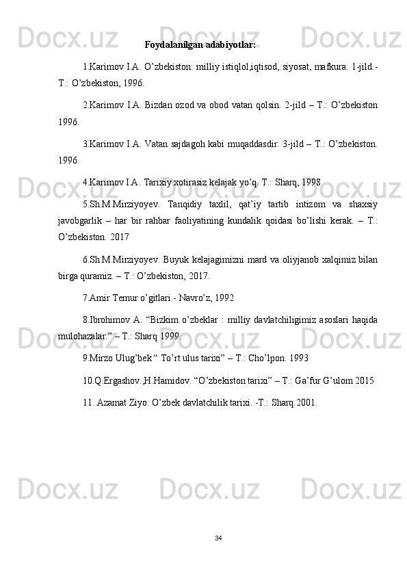                           Foydalanilgan adabiyotlar:
1.Karimov I.A. O’zbekiston: milliy istiqlol,iqtisod, siyosat, mafkura. 1-jild.-
T.: O’zbekiston, 1996.
2.Karimov I.A. Bizdan ozod va obod vatan qolsin. 2-jild – T.: O’zbekiston
1996.
3.Karimov I.A. Vatan sajdagoh kabi muqaddasdir. 3-jild – T.: O’zbekiston.
1996.
4.Karimov I.A. Tarixiy xotirasiz kelajak yo’q. T.: Sharq, 1998
5.Sh.M.Mirziyoyev.   Tanqidiy   taxlil,   qat’iy   tartib   intizom   va   shaxsiy
javobgarlik   –   har   bir   rahbar   faoliyatining   kundalik   qoidasi   bo’lishi   kerak.   –   T.:
O’zbekiston. 2017
6.Sh.M.Mirziyoyev. Buyuk kelajagimizni mard va oliyjanob xalqimiz bilan
birga quramiz. – T.: O’zbekiston, 2017.
7.Amir Temur o’gitlari.- Navro’z, 1992
8.Ibrohimov  A.   “Bizkim   o’zbeklar   :   milliy  davlatchiligimiz   asoslari   haqida
mulohazalar.” – T.: Sharq 1999.
9.Mirzo Ulug’bek “ To’rt ulus tarixi” – T.: Cho’lpon. 1993 
10.Q.Ergashov.,H.Hamidov. “O’zbekiston tarixi” – T.: Ga’fur G’ulom 2015
11. Azamat Ziyo. O’zbek davlatchilik tarixi. -T.: Sharq.2001.
34 