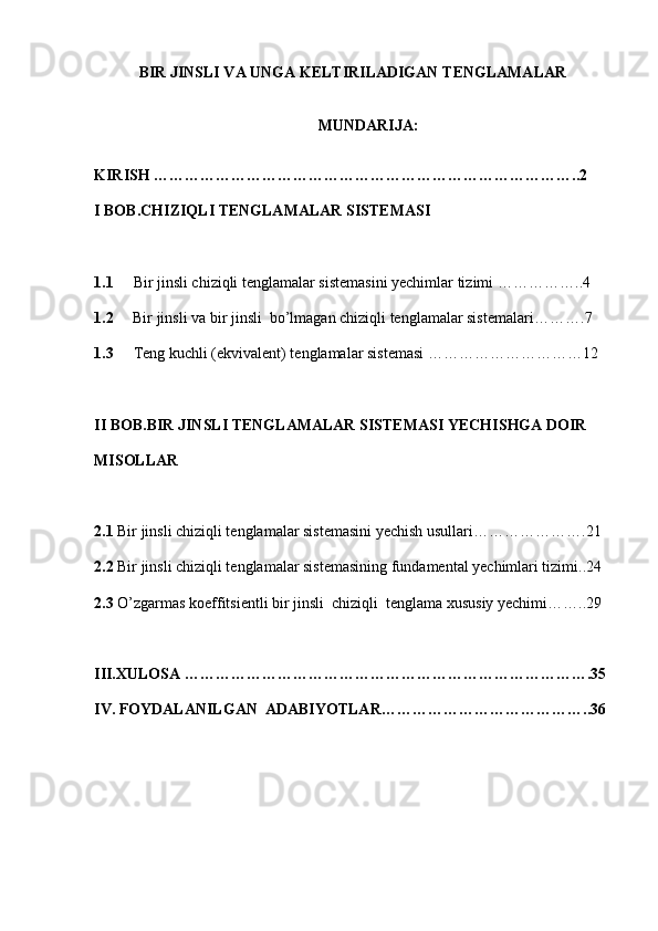 BIR JINSLI VA UNGA KELTIRILADIGAN TENGLAMALAR 
MUNDARIJA: 
         
KIRISH ………………………………………………………………………..2
I BOB. C H IZIQLI TENGLAMALAR SISTEMASI
1.1     Bir jinsli chiziqli tenglamalar sistemasini yechimlar tizimi  ……………..4
1.2       Bir  jinsli  va bir  jinsli   bo’lmagan chiziqli tenglamalar sistemalari ……….7
1.3 Teng kuchli (ekvivalent) tenglamalar sistemasi  …………………………12
II BOB. BIR JINSLI TENGLAMALAR SISTEMASI  YECHISHGA DOIR 
MISOLLAR
2.1  Bir jinsli chiziqli tenglamalar sistemasini yechish usullari ………………….21
2.2  Bir jinsli chiziqli tenglamalar sistemasining fundamental yechimlari tizimi..24
2.3  O’zgarmas koeffitsientli bir jinsli  chiziqli  tenglama xususiy yechimi ……..29   
III. XULOSA  …………………………………………………………………….35
IV. FOYDALANILGAN  ADABIYOTLAR …………………………………..36