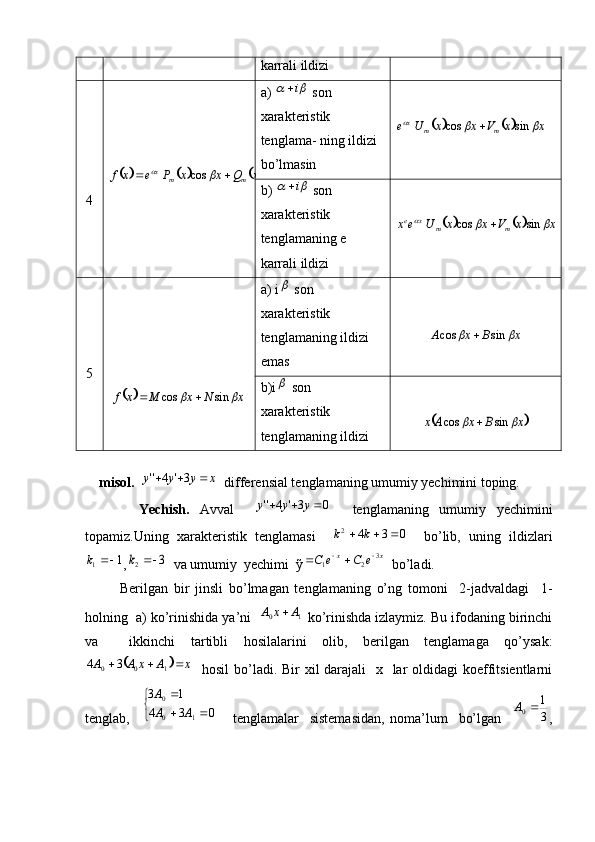 karrali ildizi
4							x	x	Q	x	x	P	e	x	f	m	m	x				sin	cos		 a) 	
		i  son 
xarakteristik 
tenglama -  ning ildizi 
bo’lmasin	
					x	x	V	x	x	U	e	m	m	x				sin	cos	
b) 	
		i  son 
xarakteristik
tenglamaning e 
karrali ildizi	
					x	x	V	x	x	U	e	x	m	m	x	e				sin	cos	
5	
		x	N	x	M	x	f			sin	cos		 a) i	
  son  
xarakteristik 
tenglamaning ildizi 
emas	
x	B	x	A			sin	cos	
b)i	
  son  
xarakteristik 
tenglamaning ildizi	
	x	B	x	A	x			sin	cos	
     
    misol.  	
x	y	y	y				3'	4''    differensial tenglamaning umumiy yechimini toping.
          Yechish.   Avval    	
0	3'	4''				y	y	y     tenglamaning   umumiy   yechimini
topamiz.Uning   xarakteristik   tenglamasi    	
0	3	4	2				k	k     bo’lib,   uning   ildizlari	
1	1		k
,	3	2		k   va umumiy  yechimi  ỹ xx	e	C	e	C 3
21 		
  bo’ladi. 
            Berilgan   bir   jinsli   bo’lmagan   tenglamaning   o’ng   tomoni     2-jadvaldagi     1-
holning  a) ko’rinishida ya’ni   
1	0	A	x	A	  ko’rinishda izlaymiz. Bu ifodaning birinchi
va     ikkinchi   tartibli   hosilalarini   olib,   berilgan   tenglamaga   qo’ysak:	
	
xAxAA 
100 34
   hosil  bo’ladi. Bir xil darajali    x   lar oldidagi  koeffitsientlarni
tenglab,    	
	
	
	
0	3	4	
1	3	
1	0
0	
A	A
A       tenglamalar     sistemasidan,   noma’lum     bo’lgan    	
3
1 0		A
,