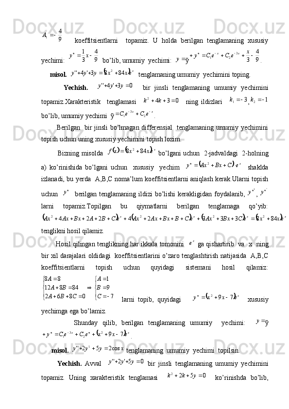 9
41	A
      koeffitsientlarni     topamiz.   U   holda   berilgan   tenglamaning   xususiy
yechimi:  	
9
4	
3
1		 	x	y
  bo’lib, umumiy  yechimi:  	y ỹ	9
4	
3 3
21				 	x	e	C	e	C	y xx
.
     misol.  	
	 x
exxyyy 8483'4'' 2
   tenglamaning umumiy  yechimini toping. 
          Yechish.    
0	3'	4''				y	y	y     bir   jinsli   tenglamaning   umumiy   yechimini
topamiz.Xarakteristik     tenglamasi    	
0	3	4	2				k	k     ning   ildizlari    	3	1		k ,	1	2		k
bo’lib, umumiy yechimi  ỹ xx	
e	C	e	C 		
23
1
.
             Berilgan   bir jinsli bo’lmagan differensial   tenglamaning umumiy yechimini
topish uchun uning xususiy yechimini topish lozim.
            Bizning misolda   
			 x
exxxf 848 2
 bo’lgani uchun   2-jadvaldagi  2-holning
a)   ko’rinishida   bo’lgani   uchun     xususiy     yechim    	
	 x
eCBxAxy  2
    shaklda
izlanadi, bu yerda   A,B,C noma’lum koeffitsientlarni aniqlash kerak.Ularni topish
uchun    
y
   berilgan tenglamaning ildizi  bo’lishi  kerakligidan foydalanib,   1
y
,  	
''y
larni   topamiz.Topilgan   bu   qiymatlarni   berilgan   tenglamaga   qo’yib:	
							
xxxx
exxeCBxAxeCBBxAxAxeCBABxAxAx 84833324224 2222
tenglikni hosil qilamiz.
             Hosil qilingan tenglikning har ikkala tomonini   	
xe   ga qishartirib   va   x   ning
bir xil darajalari oldidagi   koeffitsientlarini o’zaro tenglashtirish natijasida   A,B,C
koeffitsientlarni   topish   uchun   quyidagi   sistemani   hosil   qilamiz:	
	
	
	
	
			
	
	
7
9
1	
0	8	6	2	
84	8	12	
8	8	
C
B
A	
C	B	A	
B	A
A
    larni   topib,   quyidagi      	
	 xe	x	x	y	7	92			
    xususiy
yechimga ega bo’lamiz.
              Shunday   qilib,   berilgan   tenglamaning   umumiy     yechimi:    	
y ỹ	
	
xx
exxeCeCy 792
23
1  
.
      misol.   xyyy cos252'' 1
  tenglamaning  umumiy  yechimi  topilsin.
          Yechish.   Avval    	
0	5'	2''				y	y	y   bir   jinsli   tenglamaning   umumiy   yechimini
topamiz.   Uning   xarakteristik   tenglamasi    	
0	5	2	2				y	k	k     ko’rinishda   bo’lib,