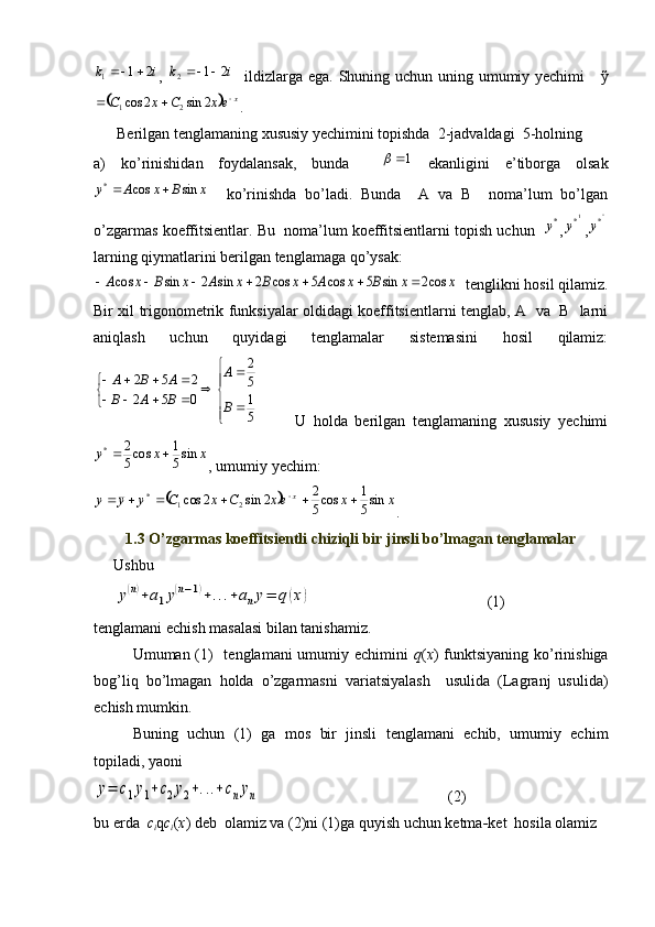 i	k	2	1	1		,  	i	k	2	1	2		    ildizlarga ega. Shuning uchun uning umumiy yechimi      ỹ	
	
x
exCxC 
 2sin2cos
21
.   
      Berilgan tenglamaning xususiy yechimini topishda  2-jadvaldagi  5-holning 
a)   ko’rinishidan   foydalansak,   bunda    	
1	   ekanligini   e’tiborga   olsak
xBxAy sincos*
    ko’rinishda   bo’ladi.   Bunda     A   va   B     noma’lum   bo’lgan
o’zgarmas koeffitsientlar. Bu  noma’lum koeffitsientlarni topish uchun   	
*y , 1
*
y
, ''
*
y
larning qiymatlarini berilgan tenglamaga qo’ysak: 	
x	x	B	x	A	x	B	x	A	x	B	x	A	cos2	sin	5	cos	5	cos	2	sin	2	sin	cos							
  tenglikni hosil qilamiz.
Bir xil trigonometrik funksiyalar oldidagi koeffitsientlarni tenglab, A   va   B   larni
aniqlash   uchun   quyidagi   tenglamalar   sistemasini   hosil   qilamiz:
 
51 5 2
052 252
B A
BAB ABA
          U   holda   berilgan   tenglamaning   xususiy   yechimi	
x	x	y	sin5
1	cos5
2
*		
, umumiy yechim:  	
		x	x	ex	C	x	C	y	y	y
x	sin5
1	cos5
2	2	sin	2	cos
21*						 
.
1.3 O’zgarmas koeffitsientli chiziqli bir jinsli bo’lmagan tenglamalar
Ushbu 	
y(n)+a1y(n−1)+...+any=	q(x)
 (1)
tenglamani echish masalasi bilan tanishamiz.
Umuman (1)   tenglamani umumiy echimini   q ( x ) funktsiyaning ko’rinishiga
bog’liq   bo’lmagan   holda   o’zgarmasni   variatsiyalash     usulida   (Lagranj   usulida)
echish mumkin.
Buning   uchun   (1)   ga   mos   bir   jinsli   tenglamani   echib,   umumiy   echim
topiladi, yaoni 	
y=	c1y1+c2y2+...+cnyn
 (2)
bu erda   c
i q c
i ( x ) deb  olamiz va (2)ni (1)ga quyish uchun ketma - ket  hosila olamiz
