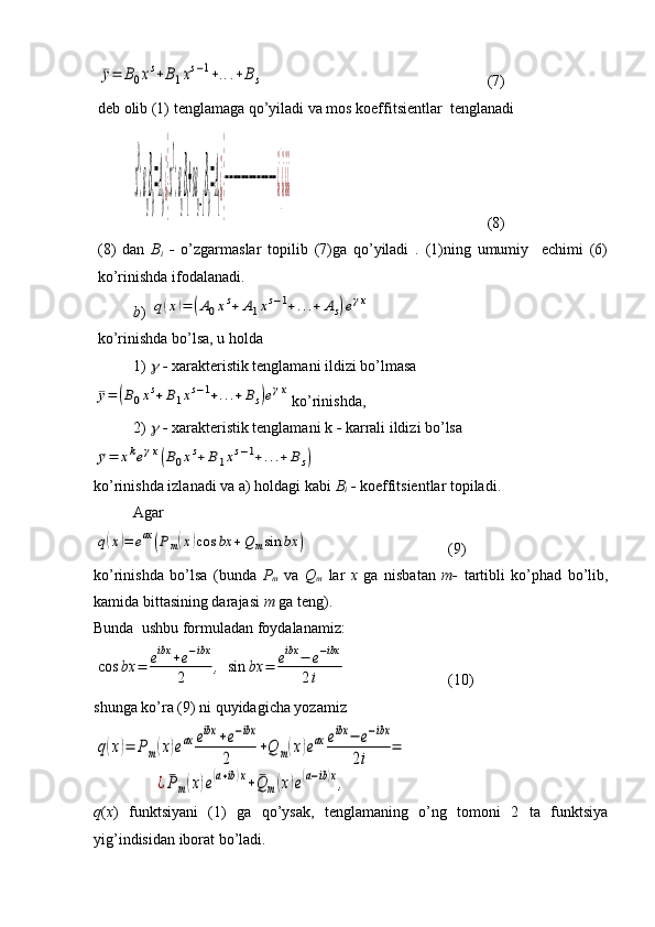 ¯y=	B0xs+B1xs−1+...+Bs (7)
deb olib (1) tenglamaga qo’yiladi va mos koeffitsientlar  tenglanadi	
x
0
:a
n
B
0
=A
0
¿}x
1
:a
n
B
1
+sa
n−1
B
0
=A
1
¿}−−−−−−−−−−−−−¿}¿¿¿
 (8)
(8)   dan   B
i   -   o’zgarmaslar   topilib   (7)ga   qo’yiladi   .   (1)ning   umumiy     echimi   (6)
ko’rinishda ifodalanadi.
b ) 	
q(x)=	(A0xs+	A1xs−1+...+	As)eγx
ko’rinishda bo’lsa, u holda 
1) 	
   -  xarakteristik tenglamani ildizi bo’lmasa	
¯y=	(B0xs+	B1xs−1+...+	Bs)eγx
ko’rinishda,
2) 	
   -  xarakteristik tenglamani k  -  karrali ildizi bo’lsa  	
¯y=	xkeγx(B0xs+B1xs−1+...+Bs)
ko’rinishda izlanadi va a) holdagi kabi  B
i   -  koeffitsientlar topiladi.
Agar 	
q(x)=	eax	(Pm(x)cos	bx	+Q	msin	bx	)
 (9)
ko’rinishda   bo’lsa   (bunda   P
m   va   Q
m   lar   x   ga   nisbatan   m-   tartibli   ko’phad   bo’lib,
kamida bittasining darajasi  m  ga teng).
Bunda  ushbu formuladan foydalanamiz:	
cos	bx	=	eibx	+e−ibx	
2	,	sin	bx	=	eibx	−	e−ibx	
2i
 (10)
shunga ko’ra (9) ni quyidagicha yozamiz	
q(x)=	Pm(x)eax	eibx	+e−ibx	
2	
+Q	m(x)eax	eibx	−	e−ibx	
2i	
=	
¿¯Pm(x)e(a+ib)x+	¯Q	m(x)e(a−ib)x,
q ( x )   funktsiyani   (1)   ga   qo’ysak,   tenglamaning   o’ng   tomoni   2   ta   funktsiya
yig’indisidan iborat bo’ladi.