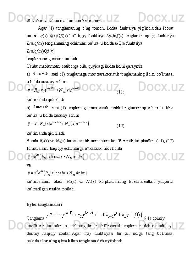 Shu o’rinda ushbu maolumotni keltiramiz:
Agar   (1)   tenglamaning   o’ng   tomoni   ikkita   funktsiya   yig’indisidan   iborat
bo’lsa,   q ( x )q f
1 ( x )Q f
2 ( x )   bo’lib,   y
1   funktsiya   L(u) q f
1 ( x )   tenglamaning,   y
2   funktsiya
L(u) q f
2 ( x ) tenglamaning echimlari bo’lsa, u holda  u
1 Q u
2  funktsiya 
L(u) q f
1 ( x )Q f
2 ( x )
tenglamaning echimi bo’ladi.
Ushbu maolumotni eotiborga olib, quyidagi ikkita holni qaraymiz
a)  λ=	a+	ib   soni (1) tenglamaga mos xarakteristik tenglamaning ildizi bo’lmasa,
u holda xususiy echim	
¯y=	Rm(x)e(a+ib)x+N	m(x)e(a−ib)x
 (11)
ko’rinishda qidiriladi.
b)  	
λ=	a+	ib   soni   (1)   tenglamaga   mos   xarakteristik   tenglamaning   k   karrali   ildizi
bo’lsa, u holda xususiy echim	
¯y=	xk(Rm(x)e(a+ib)x+	N	m(x)e(a−ib)x)
 (12)
ko’rinishda qidiriladi.
Bunda   R
m ( x ) va   N
m ( x ) lar   m   tartibli nomaolum koeffitsientli ko’phadlar.   (11), (12)
formulalarni haqiqiy echimlarga o’tkazsak, mos holda 	
¯y=	eax	(Rm(x)cos	bx	+N	msin	bx	)
va 	
¯y=	xkeax	(Rm(x)cos	bx	+N	msin	bx	)
ko’rinishlarni   oladi.   R
m ( x )   va   N
m ( x )   ko’phadlarning   koeffitsientlari   yuqorida
ko’rsatilgan usulda topiladi.
Eyler tenglamalari
Tenglama   (9.1)   doimiy
koeffitsientlar   bilan   n-tartibning   lineer   differensial   tenglamasi   deb   ataladi;   a
k   -
doimiy   haqiqiy   sonlar.   Agar   f(x)   funktsiyasi   bir   xil   nolga   teng   bo'lmasa,
ba'zida   ular o'ng qism bilan tenglama deb aytishadi .