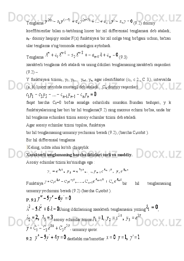 Tenglama     (9.2)   doimiy
koeffitsientlar   bilan   n-tartibning   lineer   bir   xil   differensial   tenglamasi   deb   ataladi;
a
k - doimiy haqiqiy sonlar.F(x) funktsiyasi bir xil nolga teng bo'lgani uchun, ba'zan
ular tenglama o'ng tomonda emasligini aytishadi.
Tenglama   (9.3)
xarakterli tenglama deb ataladi va uning ildizlari tenglamaning xarakterli raqamlari
(9.2) –
Y funktsiyasi tizimi
1 , y
2 , y
3 ,.... y
n-1 , y
n , agar identifikator (c
1 , c 2 , C 3,), intervalda
(a, b) lineer ravishda mustaqil deb ataladi...,C
n -doimiy raqamlar)
faqat   barcha   C
k =0   bo'lsa   amalga   oshirilishi   mumkin.   Bundan   tashqari,   y   k
funktsiyalarining har biri   bir hil tenglama(9.2) ning maxsus echimi bo'lsa, unda bir
hil tenglama echimlari tizimi asosiy echimlar tizimi deb ataladi.
Agar asosiy echimlar tizimi topilsa, funktsiya
bir hil tenglamaning umumiy yechimini beradi (9.2), (barcha C
k sobit ).
Bir hil differensial tenglama
  Keling, uchta ishni ko'rib chiqaylik.
Xarakterli tenglamaning barcha ildizlari turli va moddiy.
Asosiy echimlar tizimi ko'rinishga ega :
                                      .  
Funktsiya     bir   hil   tenglamaning
umumiy yechimini beradi (9.2) (barcha C
k sobit ).
P. 9.1  
Uning ildizlarining xarakterli tenglamasini yozing ,
  asosiy echimlar tizimi  
- umumiy qaror.
9.2         dastlabki ma'lumotlar .