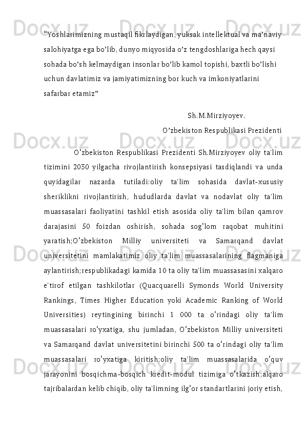 “Yoshlarimizning mustaqil fikrlaydigan, yuksak intellektual va ma’naviy
salohiyatga ega bo’lib, dunyo miqyosida o’z tengdoshlariga hech qaysi 
sohada bo’sh kelmaydigan insonlar bo’lib kamol topishi, baxtli bo’lishi 
uchun davlatimiz va jamiyatimizning bor kuch va imkoniyatlarini 
safarbar etamiz” 
                                                                                Sh.M.Mirziyoyev.
                                                                  O’zbekiston Respublikasi Prezidenti
                    O‘zbekiston   Respublikasi   Prezidenti   Sh.Mirziyoyev   oliy   ta'lim
tizimini   2030   yilgacha   rivojlantirish   konsepsiyasi   tasdiqlandi   va   unda
quyidagilar   nazarda   tutiladi:oliy   ta'lim   sohasida   davlat-xususiy
sheriklikni   rivojlantirish,   hududlarda   davlat   va   nodavlat   oliy   ta'lim
muassasalari   faoliyatini   tashkil   etish   asosida   oliy   ta'lim   bilan   qamrov
darajasini   50   foizdan   oshirish,   sohada   sog‘lom   raqobat   muhitini
yaratish;O‘zbekiston   Milliy   universiteti   va   Samarqand   davlat
universitetini   mamlakatimiz   oliy   ta'lim   muassasalarining   flagmaniga
aylantirish;respublikadagi kamida 10 ta oliy ta'lim muassasasini xalqaro
e'tirof   etilgan   tashkilotlar   (Quacquarelli   Symonds   World   University
Rankings,   Times   Higher   Education   yoki   Academic   Ranking   of   World
Universities)   reytingining   birinchi   1   000   ta   o‘rindagi   oliy   ta'lim
muassasalari   ro‘yxatiga,   shu   jumladan,   O‘zbekiston   Milliy   universiteti
va   Samarqand   davlat   universitetini   birinchi   500   ta   o‘rindagi   oliy   ta'lim
muassasalari   ro‘yxatiga   kiritish;oliy   ta'lim   muassasalarida   o‘quv
jarayonini   bosqichma-bosqich   kredit-modul   tizimiga   o‘tkazish;alqaro
tajribalardan kelib chiqib, oliy ta'limning ilg‘or standartlarini joriy etish,