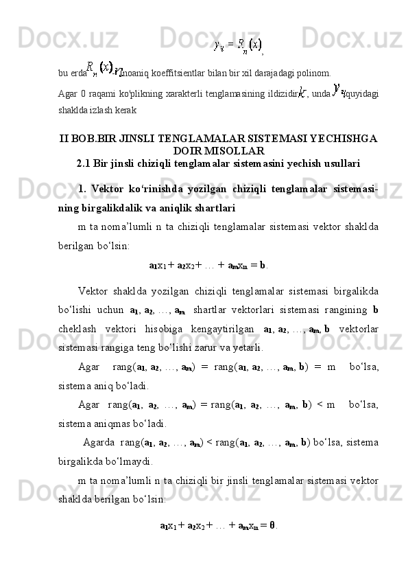 ,
bu erda - noaniq koeffitsientlar bilan bir xil darajadagi polinom.
Agar  0  raqami   ko'plikning xarakterli  tenglamasining  ildizidir , unda   quyidagi
shaklda izlash kerak
II BOB.BIR JINSLI TENGLAMALAR SISTEMASI YECHISHGA
DOIR MISOLLAR
2.1 Bir jinsli chiziqli tenglamalar sistemasini yechish usullari
1.   Vektor   ko‘rinishda   yozilgan   chiziqli   tenglamalar   sistemasi-
ning birgalikdalik va aniqlik shartlari
m ta noma’lumli  n ta chiziqli  tenglamalar  sistemasi  vektor shaklda
berilgan bo‘lsin:
                                  a
1 x
1  +  a
2 x
2  + … +  a
m x
m  =  b .
Vektor   shaklda   yozilgan   chiziqli   tenglamalar   sistemasi   birgalikda
bo‘lishi   uchun   a
1 ,   a
2 ,   …,   a
m     shartlar   vektorlari   sistemasi   rangining   b
cheklash   vektori   hisobiga   kengaytirilgan   a
1 ,   a
2 ,   …,   a
m ,   b   vektorlar
sistemasi rangiga teng bo‘lishi zarur va yetarli.
Agar     rang ( a
1 ,   a
2 ,   …,   a
m )   =   rang( a
1 ,   a
2 ,   …,   a
m ,   b )   =   m     bo‘lsa,
sistema aniq bo‘ladi.
Agar     rang( a
1 ,   a
2 ,   …,   a
m )   =   rang( a
1 ,   a
2 ,   …,   a
m ,   b )   <   m       bo‘lsa,
sistema aniqmas bo‘ladi.
   Agarda  rang( a
1 ,  a
2 , …,  a
m ) < rang( a
1 ,  a
2 , …,  a
m ,  b ) bo‘lsa, sistema
birgalikda bo‘lmaydi.
m ta noma’lumli n ta chiziqli bir jinsli tenglamalar sistemasi vektor
shaklda berilgan bo‘lsin:
a
1 x
1  +  a
2 x
2  + … +  a
m x
m  =  θ .