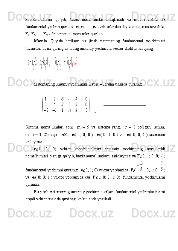 koordinatalarini   qo‘yib,   bazis   noma’lumlar   aniqlanadi   va   mos   ravishda   F
1
fundamental yechim quriladi.  e
2 ,  e
3 , …,  e
m-r  vektorlardan foydalanib, mos ravishda,
F
2 ,  F
3 , …,  F
m-r  fundamental yechimlar quriladi.
Masala .   Quyida   berilgan   bir   jinsli   sistemaning   fundamental   ye-chimlari
tizimidan birini quring va uning umumiy yechimini vektor shaklda aniqlang:{  x
1
+  x
2
−3x
3
- x
4
+4x
5
=0¿{        5x
2
+ x
3
      +  5x
5
=0¿¿¿¿
Sistemaning umumiy yechimini Gauss – Jordan usulida quramiz:
                   
               	
(
1	2	-3	
0	5	-7	
−	2	−	1	1	
   	
-1	4	|	
0	5	|	
-2	3	|
   	
0
0
0)        
Sistema   noma’lumlari   soni     m   =   5   va   sistema   rangi     r   =   2   bo‘lgani   uchun,
m   –   r   =   3.   Chiziqli   –   erkli     e
1 (   1;   0;   0   )   ,   e
2 (   0;   1;   0   )   va     e
3 (   0;   0;   1   )   sistemani
tanlaymiz.
e
1 (1;   0;   0)   vektor   koordinatalarini   umumiy   yechimning   mos   erkli
noma’lumlari o‘rniga qo‘yib, bazis noma’lumlarni aniqlaymiz va  F
1 (2; 1; 0; 0; -1)
fundamental yechimni quramiz.   e
2 (0; 1; 0) vektor yordamida   F
2 (	
−13
5 ; 0; 1; 0; 	
7
5 )
va    e
3 ( 0; 0; 1 ) vektor yordamida esa    F
3 (1; 0; 0; 1; 0)   fundamental yechimlarni
quramiz.
Bir jinsli sistemaning umumiy yechimi qurilgan fundamental yechimlar tizimi
orqali vektor shaklda quyidagi ko‘rinishda yoziladi: