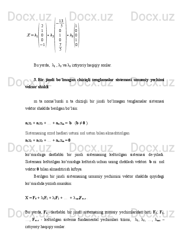 X	=	λ1
(	
2
1
0
0
−	1
)
+	λ2
(
−	13
5
0
1
0
7
5	
)
+	λ3
(
1
0
0
1
0
)Bu yerda,  λ
1  , λ
2  va λ
3  ixtiyoriy haqiqiy sonlar.
3.   Bir   jinsli   bo‘lmagan   chiziqli   tenglamalar   sistemasi   umumiy   yechimi
vektor shakli
m   ta   noma’lumli   n   ta   chiziqli   bir   jinsli   bo‘lmagan   tenglamalar   sistemasi
vektor shaklda berilgan bo‘lsin:
a
1 x
1  +  a
2 x
2  + … +  a
m x
m  =   b    ( b ≠  θ  ).
Sistemaning ozod hadlari ustuni nol ustun bilan almashtirilgan
a
1 x
1  +  a
2 x
2  + … +  a
m x
m  =  θ
ko‘rinishiga   dastlabki   bir   jinsli   sistemaning   keltirilgan   sistemasi   de-yiladi.
Sistemani keltirilgan ko‘rinishga keltirish uchun uning cheklash vektori    b   ni   nol
vektor  θ  bilan almashtirish kifoya. 
Berilgan   bir   jinsli   sistemaning   umumiy   yechimini   vektor   shaklda   quyidagi
ko‘rinishda yozish mumkin:
X  =  F
0  + λ
1 F
1  + λ
2 F
2  + …  + λ
 m-r F
m-r   . 
Bu   yerda,   F
0   -   dastlabki   bir   jinsli   sistemaning   xususiy   yechimlaridan   biri,   F
1 ,   F
2 ,
…,   F
m-r   -   keltirilgan   sistema   fundamental   yechimlari   tizimi,     λ
1 ,   λ
2 ,   …,   λ
m-r   –
ixtiyoriy haqiqiy sonlar.