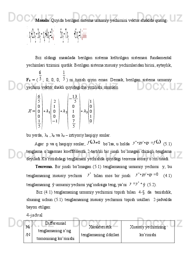 Masala . Quyida berilgan sistema umumiy yechimini vektor shaklda quring:{  x
1
+2x
2
−3x
3
− x
4
+4x
5
=2¿{       	  5x
2
−7x
3
      	   +5x
5
=1¿¿¿¿
Biz   oldingi   masalada   berilgan   sistema   keltirilgan   sistemasi   fundamental
yechimlari tizimini qurdik. Berilgan sistema xususiy yechimlaridan birini, aytaylik,
F
0   =   (	
6
5 ;   0;   0;   0;  	
1
5 )   ni   tuzish   qiyin   emas.   Demak,   berilgan   sistema   umumiy
yechimi vektor shakli quyidagicha yozilishi mumkin	
X	=	
(
6
5
0
0
0
1
5	
)
+	λ1
(	
2
1
0
0
−	1
)
+	λ2
(
−	13
5
0
1
0
7
5	
)
+	λ3
(
1
0
0
1
0
)
bu yerda,   λ
1  ,  λ
2  va  λ
3  – ixtiyoriy haqiqiy sonlar.
            Agar   p va q haqiqiy sonlar,  
		0	x	f    bo’lsa, u holda   		x	f	qy	py	y				'	''    (5.1)
tenglama   o’zgarmas   koeffitsientli   2-tartibli   bir   jinsli   bo’lmagan   chiziqli   tenglama
deyiladi.Ko’rinishdagi tenglamani yechishda quyidagi teorema asosiy o’rin tutadi.
          Teorema.   Bir   jinsli   bo’lmagan   (5.1)   tenglamaning   umumiy   yechimi     y,   bu
tenglamaning   xususiy   yechimi     
y
  bilan   mos   bir   jinsli    	
0	'	''				qy	py	y     (4.1)
tenglamaning  ŷ umumiy yechimi yig’indisiga teng, ya’ni    
yy
ŷ  (5.2).
            Biz   (4.1)   tenglamaning   umumiy   yechimini   topish   bilan     4-§.   da     tanishdik,
shuning   uchun   (5.1)   tenglamaning   xususiy   yechimini   topish   usullari     2-jadvalda
bayon etilgan: 
4-jadval
№
/ N Differensial
tenglamaning o’ng
tomonining ko’rinishi Xarakteristik
tenglamaning ildizlari Xususiy yechimning
ko’rinishi