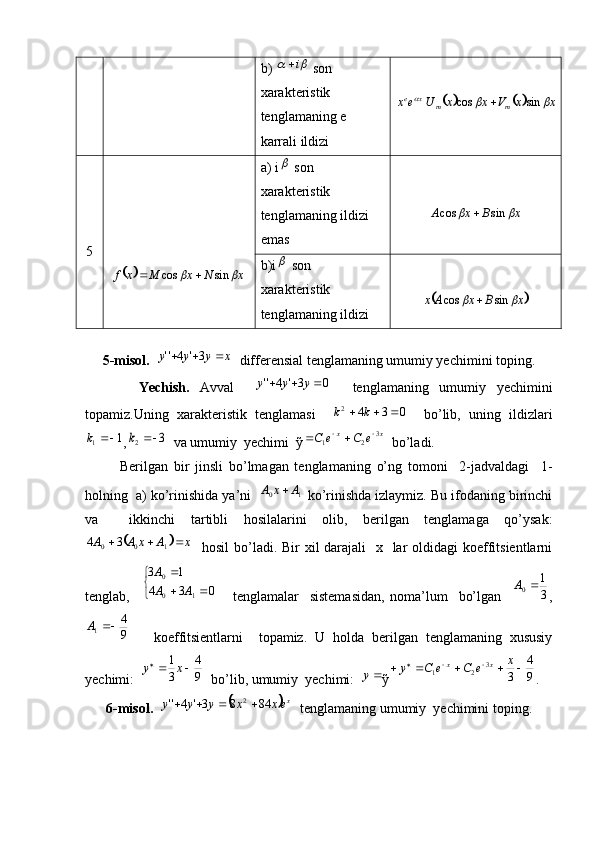 b) 		i  son 
xarakteristik
tenglamaning e 
karrali ildizi	
					x	x	V	x	x	U	e	x	m	m	x	e				sin	cos	
5	
		x	N	x	M	x	f			sin	cos		 a) i	
  son  
xarakteristik 
tenglamaning ildizi 
emas	
x	B	x	A			sin	cos	
b)i	
  son  
xarakteristik 
tenglamaning ildizi	
	x	B	x	A	x			sin	cos	
     
     5-misol.  	
x	y	y	y				3'	4''    differensial tenglamaning umumiy yechimini toping.
          Yechish.   Avval    	
0	3'	4''				y	y	y     tenglamaning   umumiy   yechimini
topamiz.Uning   xarakteristik   tenglamasi    	
0	3	4	2				k	k     bo’lib,   uning   ildizlari	
1	1		k
,	3	2		k   va umumiy  yechimi  ỹ xx	e	C	e	C 3
21 		
  bo’ladi. 
            Berilgan   bir   jinsli   bo’lmagan   tenglamaning   o’ng   tomoni     2-jadvaldagi     1-
holning  a) ko’rinishida ya’ni   
1	0	A	x	A	  ko’rinishda izlaymiz. Bu ifodaning birinchi
va     ikkinchi   tartibli   hosilalarini   olib,   berilgan   tenglamaga   qo’ysak:	
	
xAxAA 
100 34
   hosil  bo’ladi. Bir xil darajali    x   lar oldidagi  koeffitsientlarni
tenglab,    	
	
	
	
0	3	4	
1	3	
1	0
0	
A	A
A       tenglamalar     sistemasidan,   noma’lum     bo’lgan    	
3
1 0		A
,	
9
4
1	A
      koeffitsientlarni     topamiz.   U   holda   berilgan   tenglamaning   xususiy
yechimi:  	
9
4	
3
1		 	x	y
  bo’lib, umumiy  yechimi:  	y ỹ	9
4	
3 3
21				 	x	e	C	e	C	y xx
.
      6-misol.  	
	 x
exxyyy 8483'4'' 2
   tenglamaning umumiy  yechimini toping.