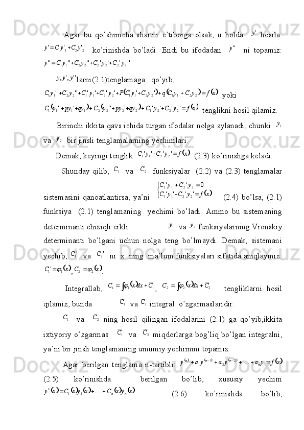 Agar   bu   qo’shimcha   shartni   e’tiborga   olsak,   u   holda    'y   hosila:	
2	2	1	1	'	'	'	y	C	y	C	y		
    ko’rinishda   bo’ladi.   Endi   bu   ifodadan     ''y
    ni   topamiz:	
''	'	'	'	''	''	''	2	2	2	2	2	2	1	1	y	C	y	C	y	C	y	C	y				
.
      	
''	,'	,	y	y	y larni(2.1)tenglamaga   qo’yib,	
					x	f	y	C	y	Cq	y	C	y	C	P	y	C	y	C	y	C	y	C									2	2	1	1	2	2	1	1	2	2	1	1	2	2	1	1	'	'	'	'	'	'	''	''
  yoki	
					x	f	y	C	y	C	qy	py	y	C	qy	py	y	C									'	'	'	'	'	''	'	''	2	2	2	1	2	2	2	2	1	1	1	1
  tenglikni hosil qilamiz.
      Birinchi ikkita qavs ichida turgan ifodalar nolga aylanadi, chunki  	
1y
va  	
2y   bir jinsli tenglamalarning yechimlari.
      Demak, keyingi tenglik  	
	x	f	y	C	y	C			'	'	'	'	2	2	1	1   (2.3) ko’rinishga keladi.
            Shunday  qilib,  	
1 C
    va   	2C     funksiyalar     (2.2)   va   (2.3)   tenglamalar
sistemasini  qanoatlantirsa,  ya’ni   	
		
	
		
		
x	f	y	C	y	C	
y	C	y	C	
'	'	'	'	
0	'	'	
2	2	1	1	
2	2	1	1        (2.4) bo’lsa,  (2.1)
funksiya     (2.1)   tenglamaning     yechimi   bo’ladi.   Ammo   bu   sistemaning
determinanti chiziqli erkli                   	
1y   va 	2y  funksiyalarning Vronskiy
determinanti   bo’lgani   uchun   nolga   teng   bo’lmaydi.   Demak,   sistemani
yechib, 	
'1C   va  	'2C   ni  x  ning  ma’lum funksiyalari sifatida aniqlaymiz:	
	x	C	1	1'	
,		x	C	2	2'	 .
          Integrallab,  	
	 111	C	dxx	C		
,  		 222	C	dxx	C		
      tengliklarni   hosil
qilamiz, bunda             	
1 C
  va 	2C  integral  o’zgarmaslaridir.
         	
1 C
    va    	2C   ning   hosil   qilingan   ifodalarini   (2.1)   ga   qo’yib,ikkita
ixtiyoriy o’zgarmas     	
1 C
   va   	2C   miqdorlarga bog’liq bo’lgan integralni,
ya’ni bir jinsli tenglamaning umumiy yechimini topamiz.
            Agar   berilgan   tenglama   n-tartibli:  	
						x	f	y	a	y	a	y	a	y	n	n	n	n								....	2	2	1	1
(2.5)   ko’rinishda     berilgan   bo’lib,   xususiy   yechim	
									x	y	x	C	x	y	x	C	x	y	n	n				....	1	1	*
    (2.6)   ko’rinishda   bo’lib,