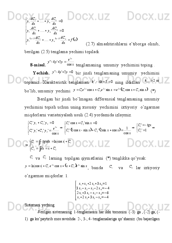 					
  
xf
dxdC
y
dxdC
y dxdC
y
dxdC
y dxdC
y
dxdC
y
nn
nn n
n n
n
1
11
1 1
1 1
1
..... 0'.....' 0.....
          (2.7)   almashtirishlarni   e’tiborga   olinib,
berilgan (2.5) tenglama yechimi topiladi.
     8-misol.  xe
yyy x
cos5'4'' 2
  tenglamaning  umumiy  yechimini toping .
        Yechish.  	
0	5'	4''				y	y	y   bir   jinsli   tenglamaning   umumiy     yechimini
topamiz.   Xarakteristik   tenglamasi  	
0	5	4	2				k	k   ning   ildizlari    	i	k		2	2,1
bo’lib, umumiy  yechimi  	
	 xCxCexeCxeCy xxx
sincossincos
2122
22
1 
  (*) 
              Berilgan   bir   jinsli   bo’lmagan   differensial   tenglamaning   umumiy
yechimini topish uchun uning xususiy   yechimini    ixtiyoriy   o’zgarmas
miqdorlarni variatsiyalash usuli (2.4) yordamida izlaymiz.
  	
			 
 
 
 
1''
cos 1
cossin2'sincos2' 0sin'cos'
cos'''' 0''
21
21 21
2
2211 2211
C tgxC
xxxCxxC xCxC
xe
yCyC yCyC
x
 
	
22 11 cosln
CxdxC CxtgxdxC
        
    	
1 C
   va   	2C    larning  topilgan qiymatlarini  (*) tenglikka qo’ysak: 	
				x	e	C	x	x	e	C	x	y	x	x	sin	cos	cos	ln	2	2	2	1				
,   bunda    	1 C
    va    	2C   lar   ixtiyoriy
o’zgarmas miqdorlar.  1.	
{	
x1+x2+2x3+3x4=1	
3x1−	x2−	x3−2x4=−	4	
2x1+3x2−	x3−	x4=−6	
x1+2x2+3x3−	x4=−4
Sistemani yeching.	
∆B
erilgan sistemaning  1-tenglamasini har ikki tomonini  (-3)  ga , (-2) ga, (-
1)  ga ko’paytirib mos ravishda  2-, 3-, 4- tenglamalariga qo’shamiz  (bu bajarilgan