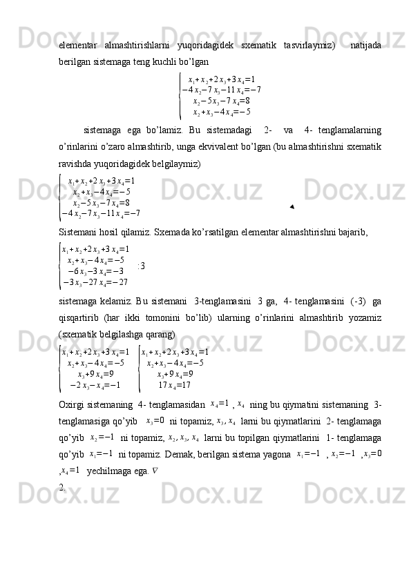 elementar   almashtirishlarni   yuqoridagidek   sxematik   tasvirlaymiz)     natijada
berilgan sistemaga teng kuchli bo’lgan {	
x1+x2+2x3+3x4=	1	
−4x2−7x3−11	x4=−7	
x2−	5x3−7x4=8	
x2+x3−	4x4=−	5
sistemaga   ega   bo’lamiz.   Bu   sistemadagi     2-     va     4-   tenglamalarning
o’rinlarini o’zaro almashtirib, unga ekvivalent bo’lgan (bu almashtirishni sxematik
ravishda yuqoridagidek belgilaymiz)  	
{	
x1+x2+2x3+3x4=	1	
x2+x3−	4x4=−	5	
x2−	5x3−7x4=8	
−4x2−7x3−11	x4=−7
Sistemani hosil qilamiz. Sxemada ko’rsatilgan elementar almashtirishni bajarib, 	
{
x1+x2+2x3+3x4=1	
x2+x3−	4x4=−5	
−6x3−3x4=−3	
−3x3−	27	x4=−	27
   :3
sistemaga kelamiz. Bu sistemani    3-tenglamasini    3 ga,   4- tenglamasini   (-3)   ga
qisqartirib   (har   ikki   tomonini   bo’lib)   ularning   o’rinlarini   almashtirib   yozamiz
(sxematik belgilashga qarang)	
{
x
1 + x
2 + 2 x
3 + 3 x
4 = 1
x
2 + x
3 − 4 x
4 = − 5
x
3 + 9 x
4 = 9
− 2 x
3 − x
4 = − 1    	{
x1+x2+2x3+3x4=1	
x2+x3−	4x4=−5	
x3+9x4=	9	
17	x4=17
Oxirgi sistemaning  4- tenglamasidan  	
x4=1  , 	x4   ning bu qiymatini sistemaning  3-
tenglamasiga qo’yib    x
3 = 0
  ni topamiz, 	
x3,x4   larni bu qiymatlarini  2- tenglamaga
qo’yib   	
x2=−1    ni topamiz,  	x2,x3,x4    larni bu topilgan qiymatlarini   1- tenglamaga
qo’yib   x
1 = − 1
  ni topamiz. Demak, berilgan sistema yagona   x
1 = − 1
  , 	
x2=−1   ,	x3=	0
,	
x4=1    yechilmaga ega. 	∇   
2.