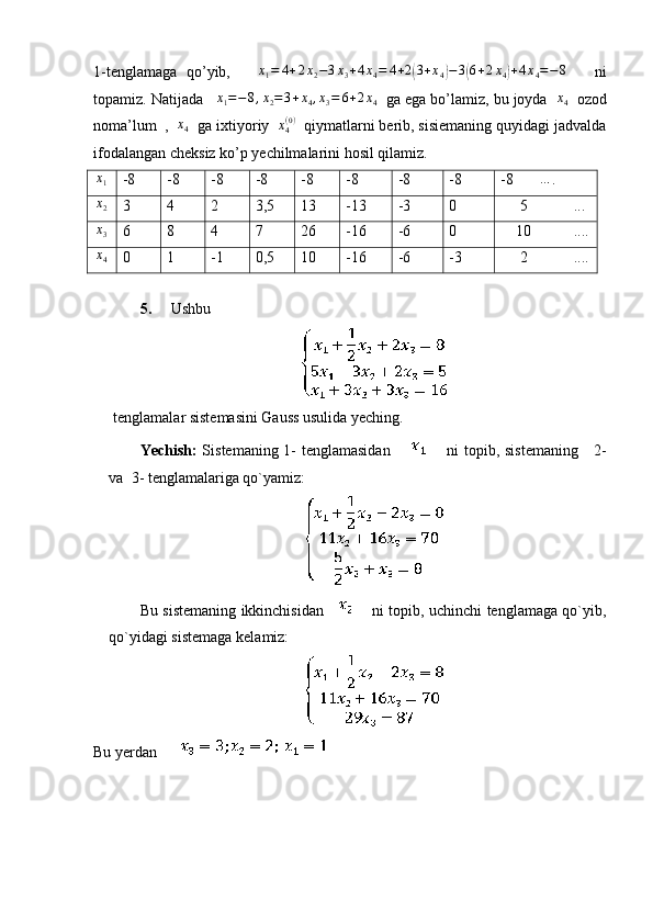 1-tenglamaga   qo’yib,       x
1 = 4 + 2 x
2 − 3 x
3 + 4 x
4 = 4 + 2( 3 + x
4	) − 3	( 6 + 2 x
4	) + 4 x
4 = − 8
      ni
topamiz. Natijada   	
x1=−8,x2=3+x4,x3=	6+2x4   ga ega bo’lamiz, bu joyda  	x4   ozod
noma’lum  ,   x
4   ga ixtiyoriy  	
x4(0)   qiymatlarni berib, sisiemaning quyidagi jadvalda
ifodalangan cheksiz ko’p yechilmalarini hosil qilamiz.	
x1
-8 -8 -8 -8 -8 -8 -8 -8 -8	… .	
x2
3 4 2 3,5 13 -13 -3 0      5            ...
x3
6 8 4 7 26 -16 -6 0     10           ....
x
4 0 1 -1 0,5 10 -16 -6 -3      2            ....
5. Ushbu 
tenglamalar sistemasini Gauss usulida yeching. 
Yechish:   Sistemaning 1- tenglamasidan               ni topib, sistemaning     2-
va  3- tenglamalariga qo`yamiz:
Bu sistemaning ikkinchisidan             ni topib, uchinchi tenglamaga qo`yib,
qo`yidagi sistemaga kelamiz:
Bu yerdan