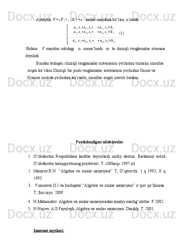 Aytaylik  F=¿F	;+;∙;0;1>¿   -sonlar maydoni bo’lsin, u holda 	
{	
a11x1+a12x2+…	+a1nxn=	b1	
a21x1+a22x2+…	+a2nxn=b2	
…	…	…	…	…	…	…	…	…	…	…	…	…	…	..	
am1x1+am2x2+…	+amn	xn=	bm	
(1)
Ifodani     	
F   maydon ustidagi     n   noma’lumli   m   ta chiziqli tenglamalar sitemasi
deyila di.      
Bundan tashqari chiziqli tenglamalar sistemasini yechishni turlarini misollar 
orqali ko’rdim.Chiziqli bir jinsli tenglamalar sistemasini yechishni Gauss va 
Kramer usulida yechishni ko’rsatib, misollar orqali yoritib berdim.
Foydalanilgan adabiyotlar
1. O‘zbekiston   Respublikasi   kadrlar   tayyorlash   milliy   dasturi.   Barkamol   avlod
O‘zbekiston taraqqiyotining poydevori.  T. «SHarq» 1997 yil
2. Nazarov.R.N     “Algebra   va   sonlar   nazariyasi”   T,   O’qituvchi.   I   q   1993,   II   q
1995
3.   Yunusova D.I va boshqalar “Algebra va sonlar nazariyasi” o’quv qo’llanma.
T, Ilm-ziyo. 2009  
4. H.Mahmudоv. Algebra va sоnlar nazariyasidan amaliy mashg‘ulоtlar. F.2002.
5. N.Hоjiev, A.S.Faynleyb. Algebra va sоnlar nazariyasi.  Darslik, T. 2001.
Internet saytlari: