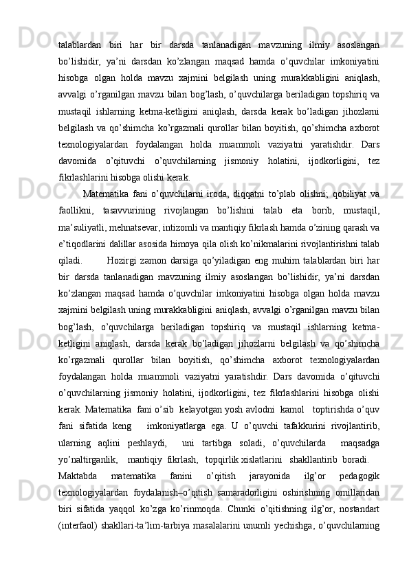 talablardan   biri   har   bir   darsda   tanlanadigan   mavzuning   ilmiy   asoslangan
bo’lishidir,   ya’ni   darsdan   ko’zlangan   maqsad   hamda   o’quvchilar   imkoniyatini
hisobga   olgan   holda   mavzu   xajmini   belgilash   uning   murakkabligini   aniqlash,
avvalgi   o’rganilgan   mavzu   bilan   bog’lash,   o’quvchilarga   beriladigan   topshiriq   va
mustaqil   ishlarning   ketma-ketligini   aniqlash,   darsda   kerak   bo’ladigan   jihozlarni
belgilash   va   qo’shimcha   ko’rgazmali   qurollar   bilan   boyitish,   qo’shimcha   axborot
texnologiyalardan   foydalangan   holda   muammoli   vaziyatni   yaratishdir.   Dars
davomida   o’qituvchi   o’quvchilarning   jismoniy   holatini,   ijodkorligini,   tez
fikrlashlarini hisobga olishi kerak. 
Matematika   fani   o’quvchilarni   iroda,   diqqatni   to’plab   olishni;   qobiliyat   va
faollikni,   tasavvurining   rivojlangan   bo’lishini   talab   eta   borib,   mustaqil,
ma’suliyatli, mehnatsevar, intizomli va mantiqiy fikrlash hamda o’zining qarash va
e’tiqodlarini dalillar asosida himoya qila olish ko’nikmalarini rivojlantirishni talab
qiladi.  Hozirgi   zamon   darsiga   qo’yiladigan   eng   muhim   talablardan   biri   har
bir   darsda   tanlanadigan   mavzuning   ilmiy   asoslangan   bo’lishidir,   ya’ni   darsdan
ko’zlangan   maqsad   hamda   o’quvchilar   imkoniyatini   hisobga   olgan   holda   mavzu
xajmini belgilash uning murakkabligini aniqlash, avvalgi o’rganilgan mavzu bilan
bog’lash,   o’quvchilarga   beriladigan   topshiriq   va   mustaqil   ishlarning   ketma-
ketligini   aniqlash,   darsda   kerak   bo’ladigan   jihozlarni   belgilash   va   qo’shimcha
ko’rgazmali   qurollar   bilan   boyitish,   qo’shimcha   axborot   texnologiyalardan
foydalangan   holda   muammoli   vaziyatni   yaratishdir.   Dars   davomida   o’qituvchi
o’quvchilarning   jismoniy   holatini,   ijodkorligini,   tez   fikrlashlarini   hisobga   olishi
kerak. Matematika  fani o’sib  kelayotgan yosh avlodni  kamol   toptirishda o’quv
fani   sifatida   keng       imkoniyatlarga   ega.   U   o’quvchi   tafakkurini   rivojlantirib,
ularning   aqlini   peshlaydi,     uni   tartibga   soladi,   o’quvchilarda     maqsadga
yo’naltirganlik,    mantiqiy  fikrlash,   topqirlik xislatlarini   shakllantirib  boradi.
Maktabda   matematika   fanini   o’qitish   jarayonida   ilg’or   pedagogik
texnologiyalardan   foydalanish–o’qitish   samaradorligini   oshirishning   omillaridan
biri   sifatida   yaqqol   ko’zga   ko’rinmoqda.   Chunki   o’qitishning   ilg’or,   nostandart
(interfaol)  shakllari-ta’lim-tarbiya masalalarini  unumli yechishga, o’quvchilarning