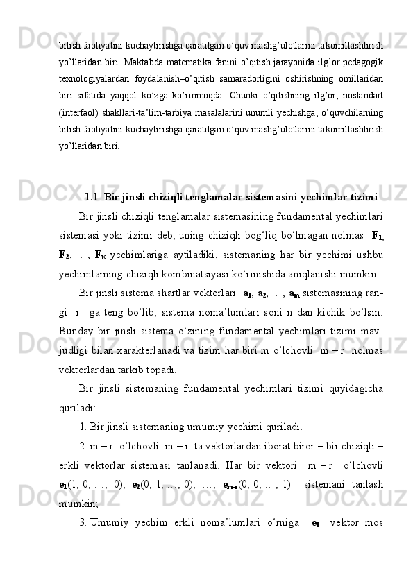 bilish faoliyatini kuchaytirishga qaratilgan o’quv mashg’ulotlarini takomillashtirish
yo’llaridan biri. Maktabda matematika fanini o’qitish jarayonida ilg’or pedagogik
texnologiyalardan   foydalanish–o’qitish   samaradorligini   oshirishning   omillaridan
biri   sifatida   yaqqol   ko’zga   ko’rinmoqda.   Chunki   o’qitishning   ilg’or,   nostandart
(interfaol)  shakllari-ta’lim-tarbiya masalalarini  unumli yechishga, o’quvchilarning
bilish faoliyatini kuchaytirishga qaratilgan o’quv mashg’ulotlarini takomillashtirish
yo’llaridan biri.
1.1  Bir jinsli chiziqli tenglamalar sistemasini yechimlar tizimi
Bir jinsli chiziqli tenglamalar sistemasining fundamental yechimlari
sistemasi yoki tizimi  deb, uning chiziqli  bog‘liq bo‘lmagan nolmas    F
1 ,
F
2 ,   …,   F
κ   yechimlariga   aytiladiki,   sistemaning   har   bir   yechimi   ushbu
yechimlarning chiziqli kombinatsiyasi ko‘rinishida aniqlanishi mumkin.
Bir jinsli sistema shartlar vektorlari   a
1 ,  a
2 , …,  a
m  sistemasining ran-
gi     r     ga   teng   bo‘lib,   sistema   noma’lumlari   soni   n   dan   kichik   bo‘lsin.
Bunday   bir   jinsli   sistema   o‘zining   fundamental   yechimlari   tizimi   mav-
judligi bilan xarakterlanadi va tizim har biri m o‘lchovli   m   –   r   nolmas
vektorlardan tarkib topadi. 
Bir   jinsli   sistemaning   fundamental   yechimlari   tizimi   quyidagicha
quriladi:
1.   Bir jinsli sistemaning umumiy yechimi quriladi.
2.   m   –   r  o‘lchovli  m   –   r  ta vektorlardan iborat biror – bir chiziqli –
erkli   vektorlar   sistemasi   tanlanadi.   Har   bir   vektori     m   –   r     o‘lchovli
e
1 (1;   0;   …;     0),   e
2 (0;   1;   …;   0),   …,   e
m-r (0;   0;   …;   1)     sistemani   tanlash
mumkin;
3.   Umumiy   yechim   erkli   noma’lumlari   o‘rniga     e
1     vektor   mos